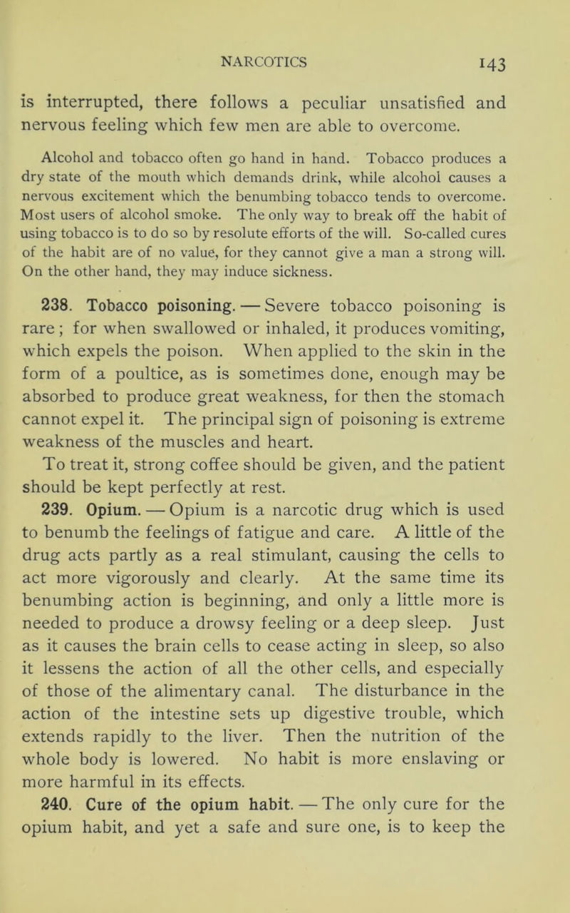 is interrupted, there follows a peculiar unsatisfied and nervous feeling which few men are able to overcome. Alcohol and tobacco often go hand in hand. Tobacco produces a dry state of the mouth which demands drink, while alcohol causes a nervous excitement which the benumbing tobacco tends to overcome. Most users of alcohol smoke. The only way to break off the habit of using tobacco is to do so by resolute efforts of the will. So-called cures of the habit are of no value, for they cannot give a man a strong will. On the other hand, they may induce sickness. 238. Tobacco poisoning. — Severe tobacco poisoning is rare ; for when swallowed or inhaled, it produces vomiting, which expels the poison. When applied to the skin in the form of a poultice, as is sometimes done, enough may be absorbed to produce great weakness, for then the stomach cannot expel it. The principal sign of poisoning is extreme weakness of the muscles and heart. To treat it, strong coffee should be given, and the patient should be kept perfectly at rest. 239. Opium. — Opium is a narcotic drug which is used to benumb the feelings of fatigue and care. A little of the drug acts partly as a real stimulant, causing the cells to act more vigorously and clearly. At the same time its benumbing action is beginning, and only a little more is needed to produce a drowsy feeling or a deep sleep. Just as it causes the brain cells to cease acting in sleep, so also it lessens the action of all the other cells, and especially of those of the alimentary canal. The disturbance in the action of the intestine sets up digestive trouble, which extends rapidly to the liver. Then the nutrition of the whole body is lowered. No habit is more enslaving or more harmful in its effects. 240. Cure of the opium habit. — The only cure for the opium habit, and yet a safe and sure one, is to keep the