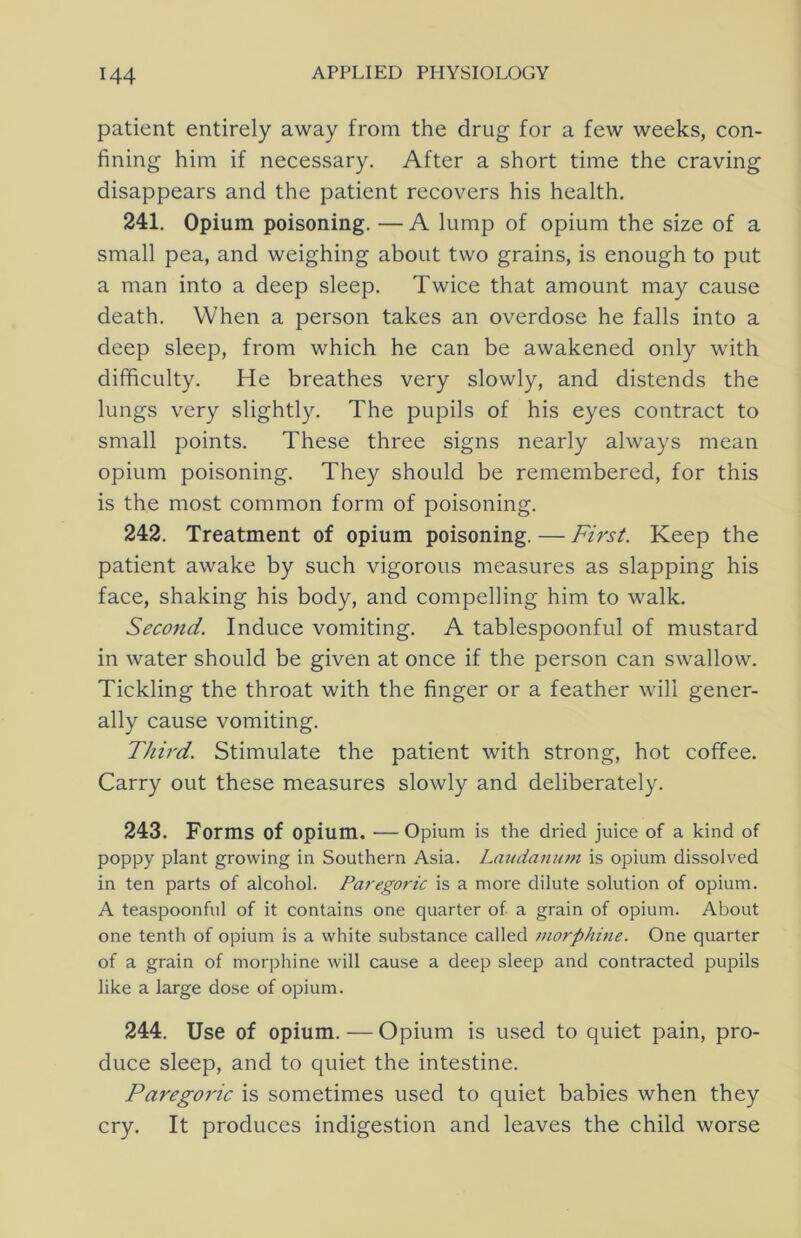 patient entirely away from the drug for a few weeks, con- fining him if necessary. After a short time the craving disappears and the patient recovers his health. 241. Opium poisoning. — A lump of opium the size of a small pea, and weighing about two grains, is enough to put a man into a deep sleep. Twice that amount may cause death. When a person takes an overdose he falls into a deep sleep, from which he can be awakened only with difficulty. He breathes very slowly, and distends the lungs very slightly. The pupils of his eyes contract to small points. These three signs nearly always mean opium poisoning. They should be remembered, for this is the most common form of poisoning. 242. Treatment of opium poisoning. — First. Keep the patient awake by such vigorous measures as slapping his face, shaking his body, and compelling him to walk. Second. Induce vomiting. A tablespoonful of mustard in water should be given at once if the person can swallow. Tickling the throat with the finger or a feather will gener- ally cause vomiting. Third. Stimulate the patient with strong, hot coffee. Carry out these measures slowly and deliberately. 243. Forms of opium. —Opium is the dried juice of a kind of poppy plant growing in Southern Asia. Lmidanutn is opium dissolved in ten parts of alcohol. Paregoric is a more dilute solution of opium. A teaspoonful of it contains one quarter of a grain of opium. About one tenth of opium is a white substance called 7norphine. One quarter of a grain of morphine will cause a deep sleep and contracted pupils like a large dose of opium. 244. Use of opium. — Opium is used to quiet pain, pro- duce sleep, and to quiet the intestine. Paregoric is sometimes used to quiet babies when they cry. It produces indigestion and leaves the child worse