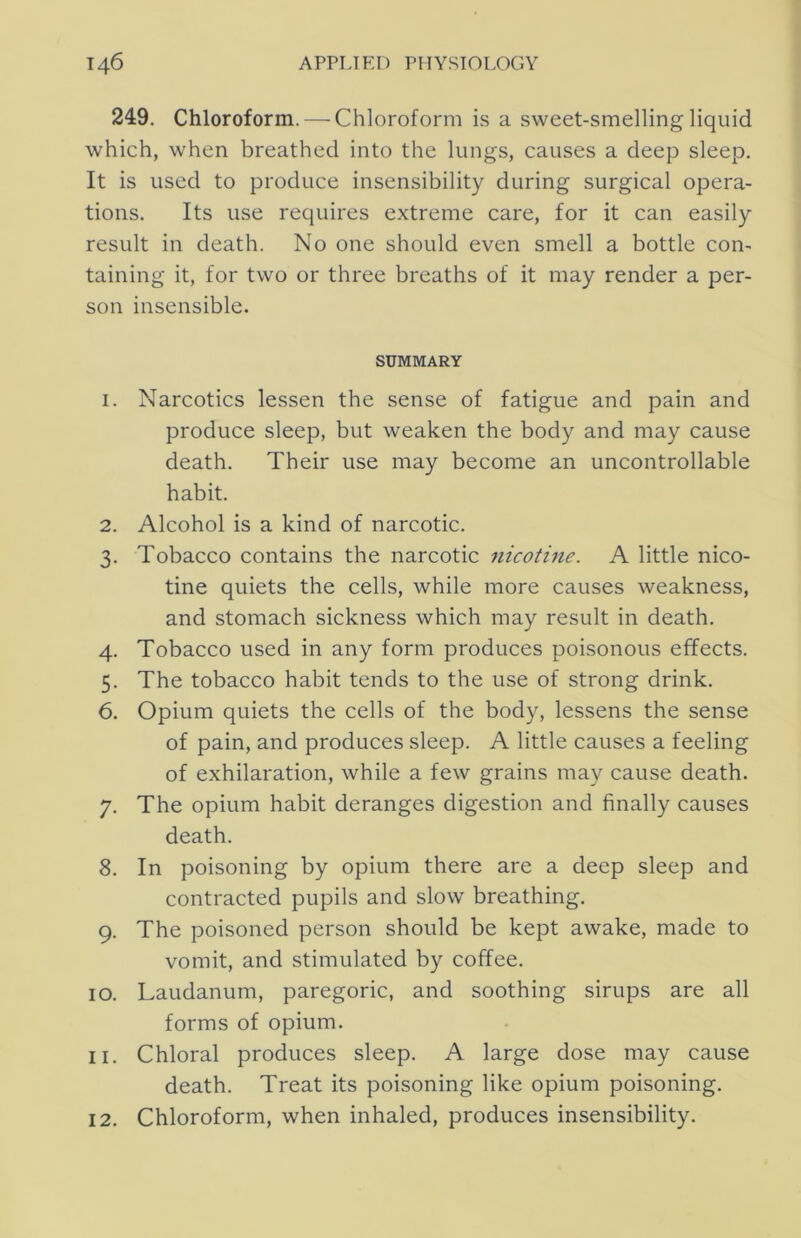 249. Chloroform. — Chloroform is a sweet-smelling liquid which, when breathed into the lungs, causes a deep sleep. It is used to produce insensibility during surgical opera- tions. Its use requires extreme care, for it can easily result in death. No one should even smell a bottle con- taining it, for two or three breaths of it may render a per- son insensible. SUMMARY 1. Narcotics lessen the sense of fatigue and pain and produce sleep, but weaken the body and may cause death. Their use may become an uncontrollable habit. 2. Alcohol is a kind of narcotic. 3. Tobacco contains the narcotic 7iicotme. A little nico- tine quiets the cells, while more causes weakness, and stomach sickness which may result in death. 4. Tobacco used in any form produces poisonous effects. 5. The tobacco habit tends to the use of strong drink. 6. Opium quiets the cells of the body, lessens the sense of pain, and produces sleep. A little causes a feeling of exhilaration, while a few grains may cause death. 7. The opium habit deranges digestion and finally causes death. 8. In poisoning by opium there are a deep sleep and contracted pupils and slow breathing. 9. The poisoned person should be kept awake, made to vomit, and stimulated by coffee. 10. Laudanum, paregoric, and soothing sirups are all forms of opium. 11. Chloral produces sleep. A large dose may cause death. Treat its poisoning like opium poisoning. 12. Chloroform, when inhaled, produces insensibility.