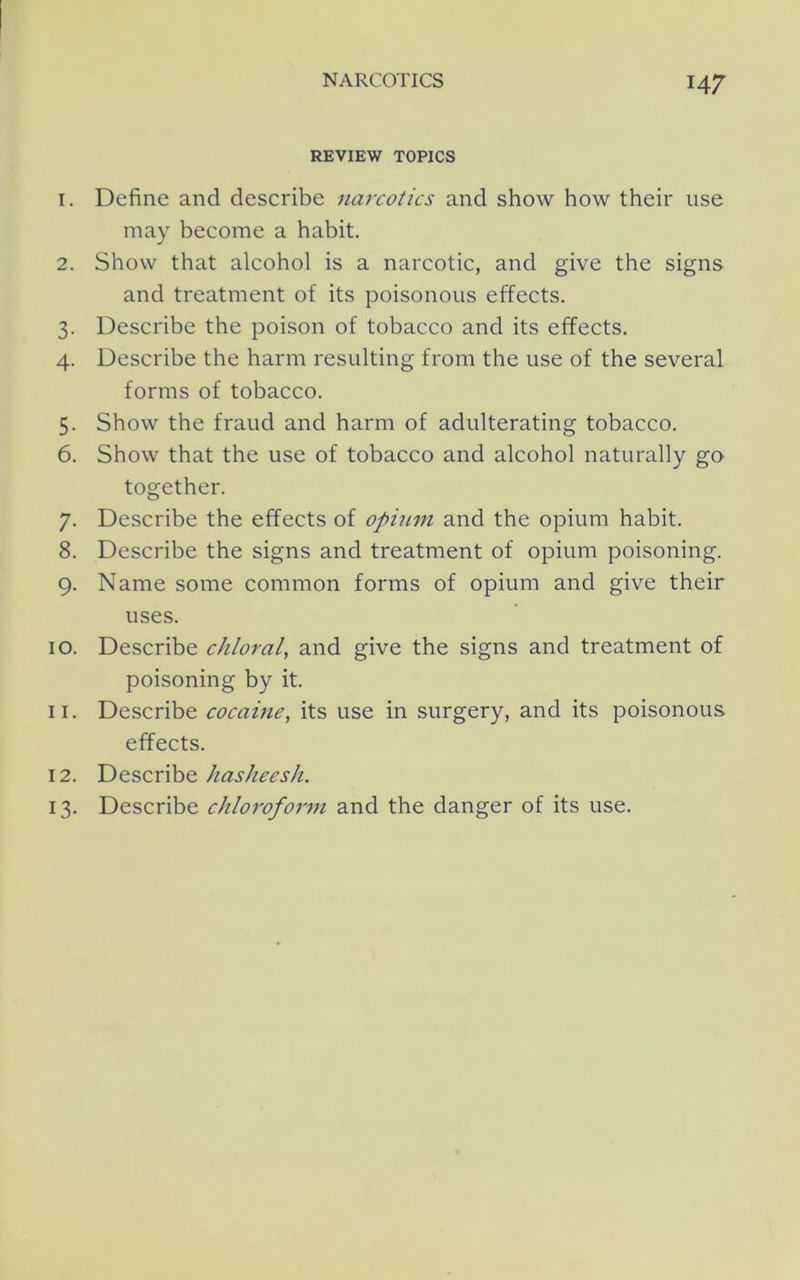 REVIEW TOPICS 1. Define and describe narcotics and show how their use may become a habit. 2. Show that alcohol is a narcotic, and give the signs and treatment of its poisonous effects. 3. Describe the poison of tobacco and its effects. 4. Describe the harm resulting from the use of the several forms of tobacco. 5. Show the fraud and harm of adulterating tobacco. 6. Show that the use of tobacco and alcohol naturally go together. 7. Describe the effects of opium and the opium habit. 8. Describe the signs and treatment of opium poisoning. 9. Name some common forms of opium and give their uses. 10. Describe chloral, and give the signs and treatment of poisoning by it. 11. Describe cocaine, its use in surgery, and its poisonous effects. 12. Describe hasheesh. 13. Describe ehlorofo7'm and the danger of its use.