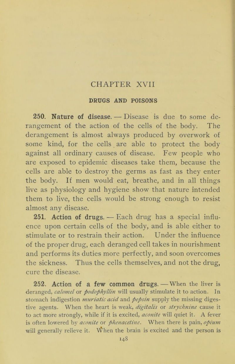 CHAPTER XVII DRUGS AND POISONS 250. Nature of disease. — Disease is due to some de- rangement of the action of the cells of the body. The derangement is almost always produced by overwork of some kind, for the cells are able to protect the body against all ordinary causes of disease. Few people who are exposed to epidemic diseases take them, because the cells are able to destroy the germs as fast as they enter the body. If men would eat, breathe, and in all things live as physiology and hygiene show that nature intended them to live, the cells would be strong enough to resist almost any disease. 251. Action of drugs. — Each drug has a special influ- ence upon certain cells of the body, and is able either to stimulate or to restrain their action. Under the influence of the proper drug, each deranged cell takes in nourishment and performs its duties more perfectly, and soon overcomes the sickness. Thus the cells themselves, and not the drug, cure the disease. 252. Action of a few common drugs.—When the liver is deranged, calomel or podophyllin will usually stimulate it to action. In stomach indigestion 7nuriatic acid and pepsm supply the missing diges- tive agents. When the heart is weak, digitalis or st?ych7ii7ie cause it to act more strongly, while if it is excited, aco/iite will quiet it. A fever is often lowered by aco7iite or phe7iaceti7ie. When there is pain, opuwi will generally relieve it. \I^hen the brain is excited and the person is 14S