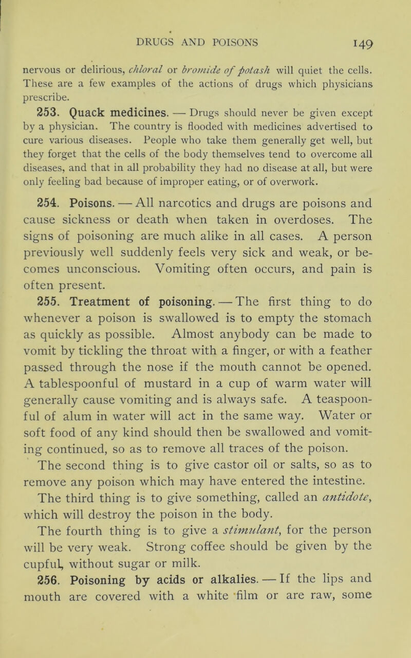 nervous or delirious, chloral or bromide of potash will quiet the cells. These are a few examples of the actions of drugs which physicians prescribe. 253. Quack medicines. — Drugs should never be given except by a physician. The country is flooded with medicines advertised to cure various diseases. People who take them generally get well, but they forget that the cells of the body themselves tend to overcome all diseases, and that in all probability they had no disease at all, but were only feeling bad because of improper eating, or of overwork. 254. Poisons. — All narcotics and drugs are poisons and cause sickness or death when taken in overdoses. The signs of poisoning are much alike in all cases. A person previously well suddenly feels very sick and weak, or be- comes unconscious. Vomiting often occurs, and pain is often present. 255. Treatment of poisoning.—The first thing to do whenever a poison is swallowed is to empty the stomach as quickly as possible. Almost anybody can be made to vomit by tickling the throat with a finger, or with a feather passed through the nose if the mouth cannot be opened. A tablespoonful of mustard in a cup of warm water will generally cause vomiting and is always safe. A teaspoon- ful of alum in water will act in the same way. Water or soft food of any kind should then be swallowed and vomit- ing continued, so as to remove all traces of the poison. The second thing is to give castor oil or salts, so as to remove any poison which may have entered the intestine. The third thing is to give something, called an antidote^ which will destroy the poison in the body. The fourth thing is to give a stimulant, for the person will be very weak. Strong coffee should be given by the cupful, without sugar or milk. 256. Poisoning by acids or alkalies. — If the lips and mouth are covered with a white -film or are raw, some