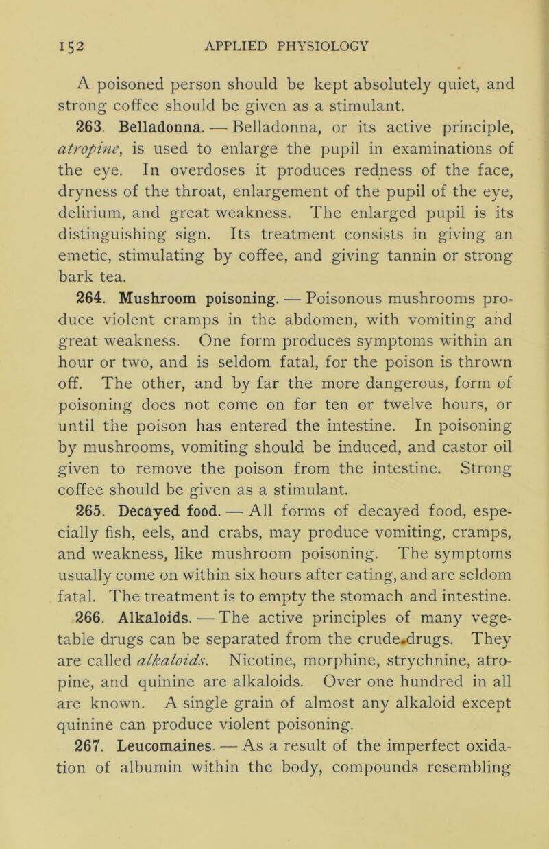 A poisoned person should be kept absolutely quiet, and strong coffee should be given as a stimulant. 263. Belladonna. — Belladonna, or its active principle, atropine, is used to enlarge the pupil in examinations of the eye. In overdoses it produces redness of the face, dryness of the throat, enlargement of the pupil of the eye, delirium, and great weakness. The enlarged pupil is its distinguishing sign. Its treatment consists in giving an emetic, stimulating by coffee, and giving tannin or strong bark tea. 264. Mushroom poisoning. — Poisonous mushrooms pro- duce violent cramps in the abdomen, with vomiting and great weakness. One form produces symptoms within an hour or two, and is seldom fatal, for the poison is thrown off. The other, and by far the more dangerous, form of poisoning does not come on for ten or twelve hours, or until the poison has entered the intestine. In poisoning by mushrooms, vomiting should be induced, and castor oil given to remove the poison from the intestine. Strong coffee should be given as a stimulant. 265. Decayed food. — All forms of decayed food, espe- cially fish, eels, and crabs, may produce vomiting, cramps, and weakness, like mushroom poisoning. The symptoms usually come on within six hours after eating, and are seldom fatal. The treatment is to empty the stomach and intestine. 266. Alkaloids.—The active principles of many vege- table drugs can be separated from the crude*drugs. They are called alkaloids. Nicotine, morphine, strychnine, atro- pine, and quinine are alkaloids. Over one hundred in all are known. A single grain of almost any alkaloid except quinine can produce violent poisoning. 267. Leucomaines. — Asa result of the imperfect oxida- tion of albumin within the body, compounds resembling