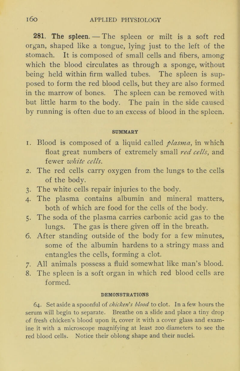 281. The spleen. — The spleen or milt is a soft red organ, shaped like a tongue, lying just to the left of the stomach. It is composed of small cells and fibers, among which the blood circulates as through a sponge, without being held within firm walled tubes. The spleen is sup- posed to form the red blood cells, but they are also formed in the marrow of bones. The spleen can be removed with but little harm to the body. The pain in the side caused by running is often due to an excess of blood in the spleen. SUMMARY 1. Blood is composed of a liquid called plasma, in which float great numbers of extremely small red cells, and fewer white cells. 2. The red cells carry oxygen from the lungs to the cells of the body. 3. The white cells repair injuries to the body. 4. The plasma contains albumin and mineral matters, both of which are food for the cells of the body. 5. The soda of the plasma carries carbonic acid gas to the lungs. The gas is there given off in the breath. 6. After standing outside of the body for a few minutes, some of the albumin hardens to a stringy mass and entangles the cells, forming a clot. 7. All animals possess a fluid somewhat like man’s blood. 8. The spleen is a soft organ in which red blood cells are formed. DEMONSTRATIONS 64. Set aside a spoonful of chicken's blood to clot. In a few hours the serum will begin to separate. Breathe on a slide and place a tiny drop of fresh chicken's blood upon it, cover it with a cover glass and exam- ine it with a microscope magnifying at least 200 diameters to see the red blood cells. Notice their oblong shape and their nuclei.