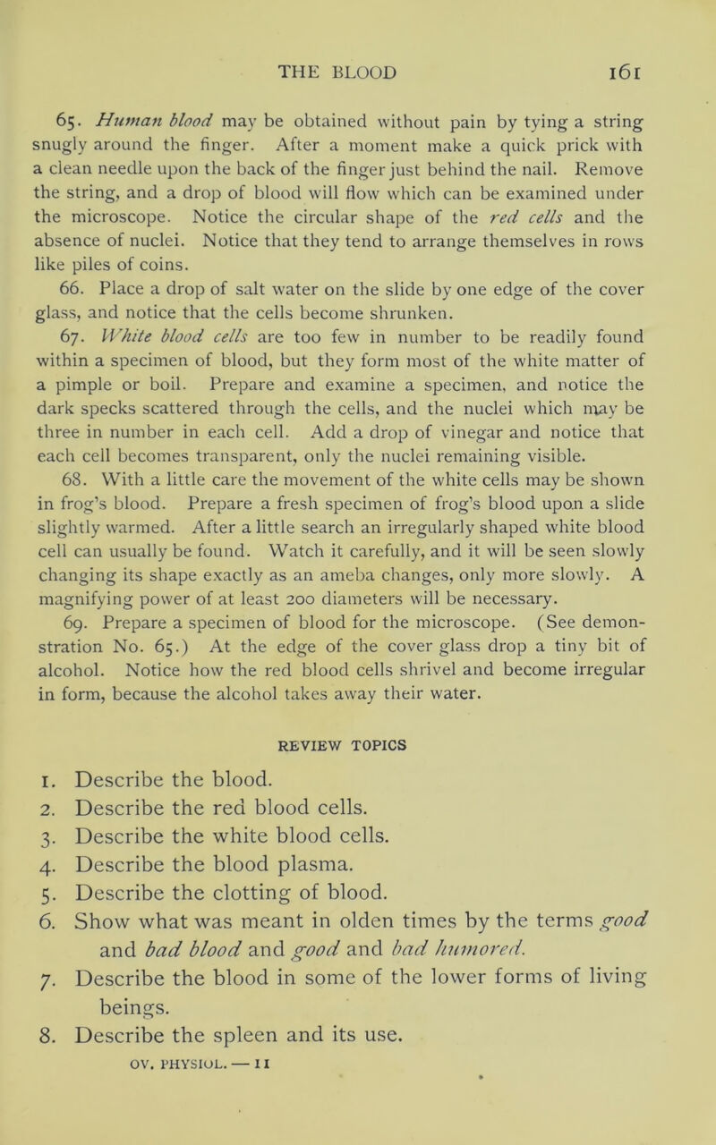 65. Httman blood may be obtained without pain by tying a string snugly around the finger. After a moment make a quick prick with a clean needle upon the back of the finger just behind the nail. Remove the string, and a drop of blood will flow which can be examined under the microscope. Notice the circular shape of the red cells and the absence of nuclei. Notice that they tend to arrange themselves in rows like piles of coins. 66. Place a drop of salt water on the slide by one edge of the cover glass, and notice that the cells become shrunken. 67. White blood cells are too few in number to be readily found within a specimen of blood, but they form most of the white matter of a pimple or boil. Prepare and examine a specimen, and notice the dark specks scattered through the cells, and the nuclei which niay be three in number in each cell. Add a drop of vinegar and notice that each cell becomes transparent, only the nuclei remaining visible. 68. With a little care the movement of the white cells may be shown in frog’s blood. Prepare a fresh specimen of frog’s blood upon a slide slightly warmed. After a little search an irregularly shaped white blood cell can usually be found. Watch it carefully, and it will be seen .slowly changing its shape exactly as an ameba changes, only more slowly. A magnifying power of at least 200 diameters will be necessary. 69. Prepare a specimen of blood for the microscope. (See demon- stration No. 65.) At the edge of the cover glass drop a tiny bit of alcohol. Notice how the red blood cells shrivel and become irregular in form, because the alcohol takes away their water. REVIEW TOPICS 1. Describe the blood. 2. Describe the red blood cells. 3. Describe the white blood cells. 4. Describe the blood plasma. 5. Describe the clotting of blood. 6. Show what was meant in olden times by the terms good and bad blood and good and bad humored. 7. Describe the blood in some of the lower forms of living beings. 8. Describe the spleen and its use. OV. PHVSIOL. — II