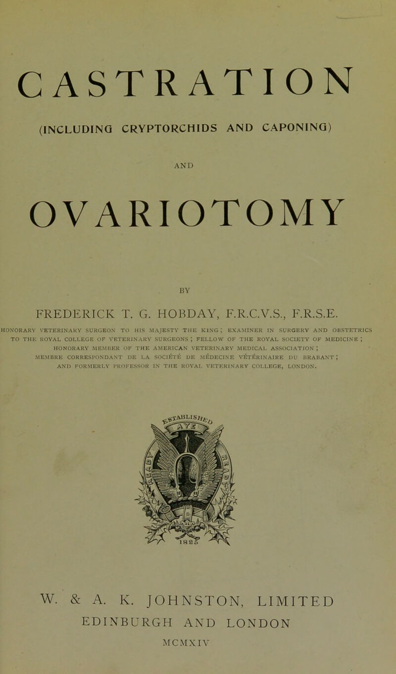 HONORARY VETERINARY SURGEON TO HIS MAJESTY THE KING; EXAMINER IN SURGERY AND OBSTETRICS TO THE ROYAL COLLEGE OF VETERINARY SURGEONS*, FELLOW OF THE ROYAL SOCIETY OF MEDICINE; HONORARY MEMBER OF THE AMERICAN VETERINARY MEDICAL ASSOCIATION*, MEMBRE CORRESPONDANT DE LA SOCIETY DE MEDECINE v£t£rINAIRE DU BRABANT J AND FORMERLY PROFESSOR IN THE ROYAL VETERINARY COLLEGE, LONDON. (INCLUDING CRYPTORCHIDS AND CAPONING) AND BY FREDERICK T. G. HOBDAY, F.R.C.V.S., F.R.S.E. W. & A. K. JOHNSTON, LIMITED EDINBURGH AND LONDON M C M XIV