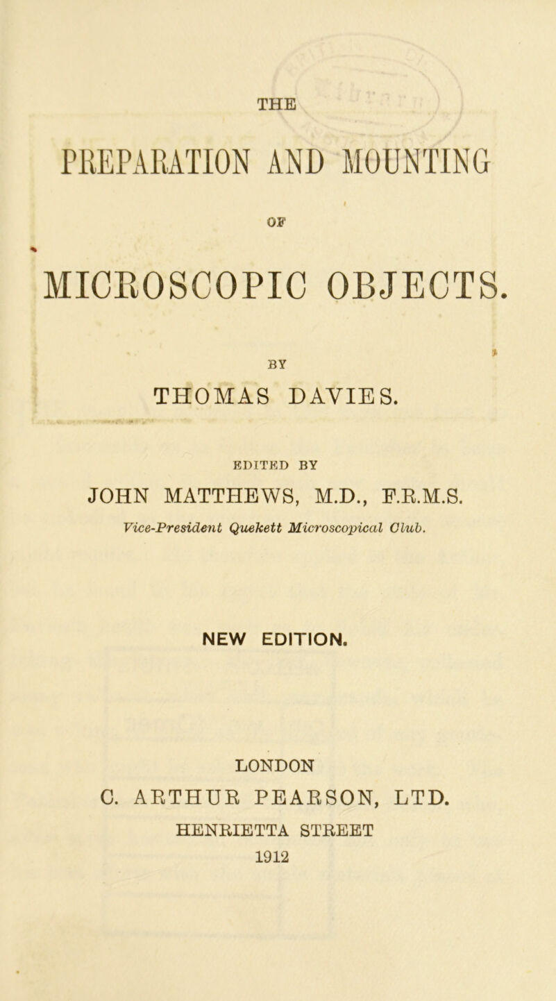 PREPARATION AND MOUNTING ( OF MICROSCOPIC OBJECTS. THOMAS DAVIES. EDITED BY JOHN MATTHEWS, M.D., RR.M.S. Vice-President Quekett Microscopical Club. NEW EDITION. LONDON C. ARTHUR PEARSON, LTD. HENRIETTA STREET 1912