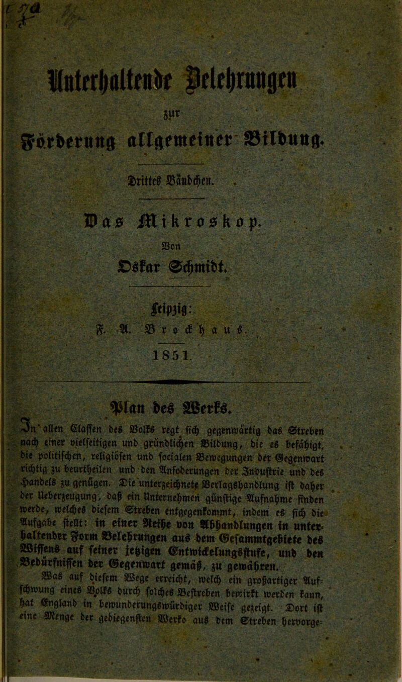 . ' » . 4 - ' » <9. liiterlfaUfiiif f(Itlinuigftt 8»t , ■ ‘ ' Sörberunft ollrtenteitter Stlbunö. • « * - 3Pftj5 iHikro5küp. . 58on C^far leipjtg- %. © C O ^']() a u #. . 1851. * JJk« fceä äBet«. ' 3n* aHfn ßioffen bej Solf6 wgt fid^ geginttjacfta baS. €5tceben _ ttner oielfeth’gen unb grünblt^en »Übung, bie £« befu^igt, bte politifdjeh, teltgiofen unb foctaltn »ewcgungen bet ©fgentnoct rid)tiö ju bcurtbeilen unb ben SInfoberungen bet Snbufhte unb be« ^nbere gu genügen. ®te untergeiC&net^ S3ecIag«^onbIung ifl ba^er , bet Uebergeugung, baf ein üntetnel^men günjlige «ufnobme finben »erbe, weltbeö btefem '©treben «ntgegenfommt, inbent tS fic^ b«:.^ «ufgabe fieat; itt efttec Sfefge »oit «bgöttbluitgeit in u«f«. bartenbw Sotm »eregnmgeit au« bem ©efamuitfleBfete be« SBfffen« auf feiner je«igen ©nfhjftferungSfhife, unb ben j >©ebur5tiffcn ber ©egenteatt gentdf, gu gemdgcen. SBgS auf bjefem SBege emid^t, »clcb ein grofottigec Suf= •, ftbwung eine« ».olfß burcb folcbcö »ejttcben bewirft »erben faun, ■. bat (Jnglanb in be»unbetunge»ürbiget SBeifc gegeigt. 3)ort ig eine SJtenge ber gebiegenjien SBerfe- ou« bem ©treben bcworge=
