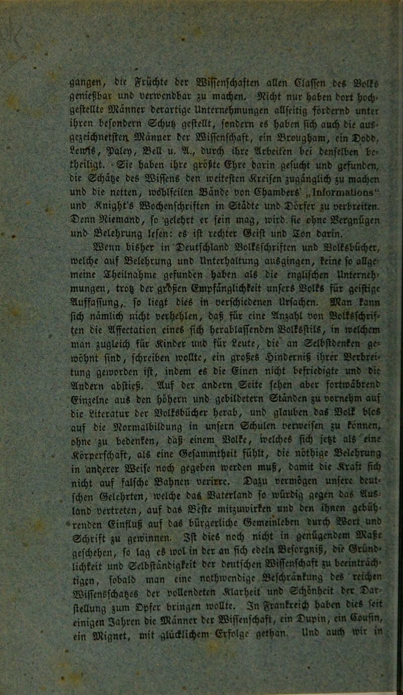 gangen, bie g'cwc^te bcr SBtffenf^aften allen Glaffen beß S3«>tf6 gentepbat unb vemcnbbar gu ma^en, 9?ic^t nur i^oben bort botb« geteilte SKänner bcrarttge Unterne'^mungen attfeitig förbemb unter i^rcn befonbern ®t^u| gejtcltt, fenbcm e8 l^abcn auc^ bie aug» geieid^netjben. SRänner bcr 5®tffcnfd)aft, ein Sroug^am, ein J)obb,, Senrtß, Palc9, S3elt u. 31., bur<^ i^rc 3lrbeifen bet benfelben be« tl^eitigt. • Sie haben ihre größte (Shre barin gefügt unb gefunben, bie ®cha|e beS SSJiffeng ben weiteren d?reifen 3ugdngtidh ju machen unb bie netten, »iJhlfeilen SSdnbe üon 6h®*r’l>er6’ „Informalions“ unb Änight’S SBodhenfdhriften in Stabte unb 2)6rfer ju oerbreiten. ®enn sjiiemanb, fo-gelehrt er fein mag, mirb.fte ch’ir SSergnCgen unb Belehrung lefen: eS ifl rechter ®eift unb Son botin, SBenn bisher in’S^eutf^tanb SSolfSf^riften unb SSolffibucher, welche auf SBelehrung unb Unterhaltung ausgingen, feine fo aUge^ meine S^h^i^iiohme gefunben h<*^nr ^*1® englif^en Untemch' mungen, troh ber gÄ^en ©mpfdngli^feit unfers SSolfS für geiffige 3luffajfung,. fo liegt bieS in oerfdhiebenen Utfadhen. iRan fann fich nämli^ nicht oerf;ehten, ba^ für eine Slnsahl oon SSclfSfchrif* fen bie Slffectation eines fi^ htrablaffenben SSolfSfiilS, in welchem man juglei^ für J^inber unb für 2eute, bie an Selbflbenfcn ge= wohnt finb, f^reiben WoHtc, ein großes |>inberni§ ihrer SSetbrei« tung geworben i|l, inbem eS bie ©inen nicht be^ebigte unb bie Slnbern abjtief. 3luf ber anbern Seite fehen aber fortwdhrenb einzelne auS ben h&hern unb gebilbetern Stänben ?u oomehm ouf bie Siteratur ber ©olfSbücher herab, unb glauben baS Soll blcS auf bie sRormalbilbung in unfern Sdhulen oerweifen gu fennen, ohne gu bebenfen, b'aß einem Ißolfe, weites jeht als eine Äorperf^aft, als eine ®efammth«it fühlt, bie nothige Selchrung in anberer SBeifc noch gegeben werben muf, bamit bie ^aft fich ni^t auf folfchc Sahnen oerim. J)agu oermögen unfetc beut« f^cn ©elehrten, welche baS Saterlanb fo würbig gegen bos 9lu6- lanb oertreten, auf baS Sc|le mitguwirfen_unb ben ihnen gebüh« ■^renben einflu^ auf baS bürgerliche ©cmeinlebcn turch SSort unb Sdhrift gu gewinnen. Sft bicS noch nicht in genügenbem SKafe gefächen, fo lag eS wol in bcr on fi^ ebeln Seforgnif, bie ®tünb« lidhfeit unb Selbftdnbigfeit bcr beutfehen SBiffenfehaft gu bceintrd^« tigen, fobalb man eine nothwenbige Sefchrünfung bcS tcichtn SffiiffenSfchaheS bcr ooüenbetcn Ä'larheit unb S^onheit btt jletlung gum Dpfer bringen wollte. 3n ^anfreiih bieS feit einigen Sahren bie «Kanncr bcr SBiffenfehaft, ein Dupin, ein Goufin, ein aRignet, mit glücflidhem ßrfolgc gethan. Unb audt wir tn