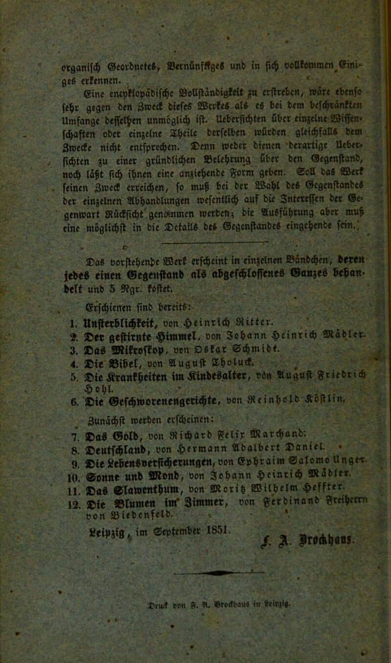 otßanif^ @eottnete6, ®ernfinfÄ0e6 unb in jic^ OöUfemmen^6ini= fle§ etfenncn. . ‘ ' eine cnc9«oVabif^e aSoUflänbigfeit gu erftreben,. wart tbenfo febt gegen ben 3»ed! biefe« SBetfe« al« e6 bei bem befcbranften Umfange beffetfen unmBgli^ ijb. Ueberri^ten über eingelne asiffen* fünften ober eingetne Äbeiie berfelben mürben gleicbfaH« bem Swetfe ni^t entfpre^en. ®cnn meber bienen -berartige Ueber. n^ten gu einer grünbticben SSelebtung über ben ©egenflanb, no^ Idft ihnen eine angiehenbe gorm geben. Sott baS SBetf feinen 3weÄ erreichen, fo muf bei ber 2Bahl be8 ©egenpanbeS ber eingelnen Stbhanbtungen »efentlich auf bic Sntereffen ber @e« genmort SRütfp^t genc«tmen werben^ bie SiuSführung aber mup eine mogli^fl in bie Details beS ©egenpanbeö eingehenbe fein.' ®a« öorpeheniie aSerJ erf^eint in eingelnen Sönb^en, bettit jlebeS eittctt ©egett^anb nlS aBgef^loffeneS ©nttgeS bepan* belf unb 5 9fgr. fapet. ©rflhienen pnb bereite: I. ttttfbcnbnr^feit, oon ^»einrteb SUtter. % ®et gefHtttfe ^iimnel, oon Sohann ^>einri^ üÄöblet. 3. ®a8 SRiftoffop, öcn DSlar S^mibt. 4. ®ie aSibet, non Sluguft SEhoi««*- 5. ©fe Ätanfpeifen im ÄinbeSalter, nön ?lugup griebtid) J&oht. 6. ©ie ©cfchmocenengcti^te, »on Sleinholb Äbpiin. Sundthft 7. ©d« 0olb, »on {Richarb getijc SÖlarthanb: ^ 8. ©eutfcblanb, oon ^>ermann Slbalbert ©aniet. • 9. ©ic gebenboetft^etuttflen,non Sphi^a««» ©nlomo Ungei:. 10. ®Otttte ttttb 2Ronb, oon 3oh«nn ^>einri^ SRdbler. II. ©ttS 01amettfhum, non 3Rorih 8®itbel«« ^effter. 12. ©fc »turnen im* 3immer, oon gerbinanb i^reihetm non S3iebenfelb. i *, £eif)gig,, int September 1851. / IroAljüns. X tirwf pon B. 91. ©rorfbau« in «eirjta.
