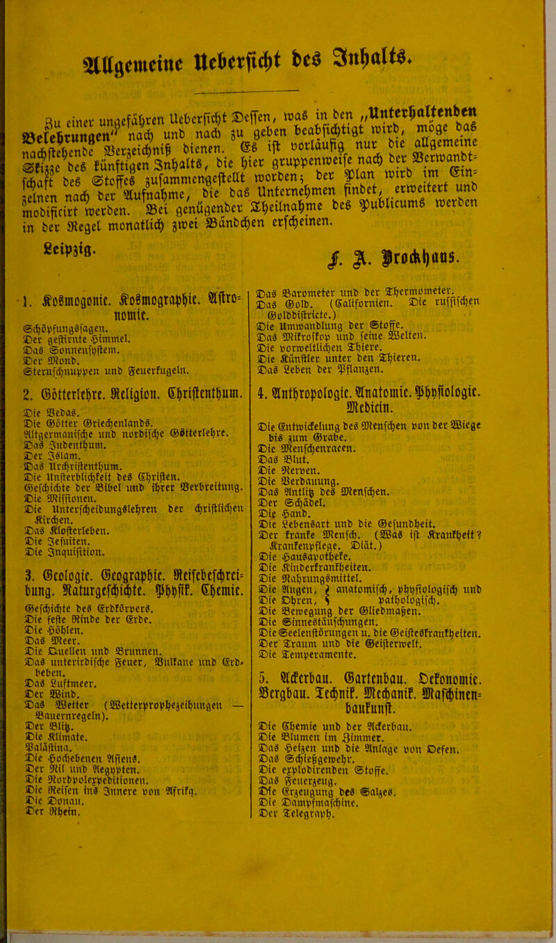 5iagemcinc tlefteifidjt tcö s;ln r«iÄÄrT.'’‘”s C'SmS Lf. mobiftcirMPccben. »ci flcnußcnber Ä^eUna^me be§ 5)ubltcum6 werben in ber Siegel monatlich inei S3dnbc^en erfd)etnen. fictpätß. /. |)riJ(kl)aas. 1. foSmogonic. foSmograpl&it. 9l1lto= nomic. ®(^5vfungäfaBen. ®er flcjHtnte .^tminel. SDiiä ©onnenfpjiem. Eer ®^on^. ©ternfc^nupV'eii imb geuerfiigeln. 2. Söttcrlt^rc. Stcliglon. G^rifltnt^um. !Die SeSaS. 35ie ©ßtter ®rie^cnlanliS. Slltgcrm<mifd)e iint» nortifdje ©dttetfe^re. E'ad Jutent^um. iDer 3älam. Baä Urd)tijletit^um. Eie llnllerMi^fdt leä E^ri|len. ®cf(^id)te ter ®ibel imb i^tet Scrtreitimg. ®ie SDlifftonen. Eie Untetfd)eibungdle^ren bet djtifilidjen Äir^en. Ea« filoflerleben. Eie Sefulten. Eie Snquifition. 3. Scologif. Scograp^ic. Sltiftbcft^rci-- bung. Sflaturgefd^ietitt. 95^bfif- Sbtniit. ®efd)id)te beS (SrbfStberd. Eie fefle Oiinbe bet dtbe. Eie -öüblen. Eab SD?eer. Eie Duellen unb IBtunneu. Ea« uuteritbif^e geuet, SQulfanc unb 6tb» beben. Eaä Suftmeer. Eet SlBinb. Eaä SESetter (SBettetbrobbejeibungen — Sauetntegeln). Eet Slife. Eie Ätimate. ICaläflina. Eie ^odjebeuen 3igenä. Eet Sflil unb Slegpptcn. Eie SlotbbDieybebitioneu. Eie fHeifcn inä 3nncre »pu ?lftifa. Eie Eonnii. Eet iKbein. Eaä Satometet unb bet Sbetmoineter. Eaä ®oIb. (®aIifotnien. Eie rufftfd)en ®olbbigtictc.) Eie Unuuanbluug bet Että ajültoffpb unb (eine aBelteu. Eie »orweItlid)en Sbiete. Eie fiunftlet untet ben E^ieten. Eaä Seben ber ipflauäen. 4. Slntlropologit. 9lnatomic. ^i^pftologit. SJttbidn. Eie enircidelung beä SPlenfdien »on ber SBiege biä »um Stabe. Eie aRenfcbenrncen. Eaä SBIut. Eie SHer»en. Eie Sßetbauung. Eaä Slntlife beä SKenf^eu. Eet @d)äbel. Eit ^anb. Eie aebenäart unb bie ®efunbl)eit. Eet traute IDlenfd). (5Baä ifl Ärant^cit? firantenpflege. Eiät.) Eie .^fluäabotbete. Eie Jtiubertranfbeiten. Eie Ula^tungämitiel. Eie Singen, ^ anatomifib, pbbftolcgifcb unb Eie Dbren, S patboipgifd). Eie SSenjcgung ber Sliebmajen. Eie ©inneäiäufc^ungen. Eie ©eelenfiörungen u. bie ® eiftedfrantbeiteii. Eet Sraum unb bie ©eigerweli. Eie Eemberamente. 5. Sltftrbau. ©arttnbau. ötfonomic. Sergbau. Icipnif. Metlanif. aJlQfiptnen= baufunft. Eie Cbemie unb bet Sitterbau. Eie Slumen im 3immer. Eaä ,&eijcn unb bie Slnlage bon Defeii. Eaä @^ie§gcmcbt. Eie eypipbirenbeu Stpffc. Eaä geuerjeug. IXe Stjeugung btä Saljeä. Eie Eambfmaftbinc. Eet ^clegtarb.