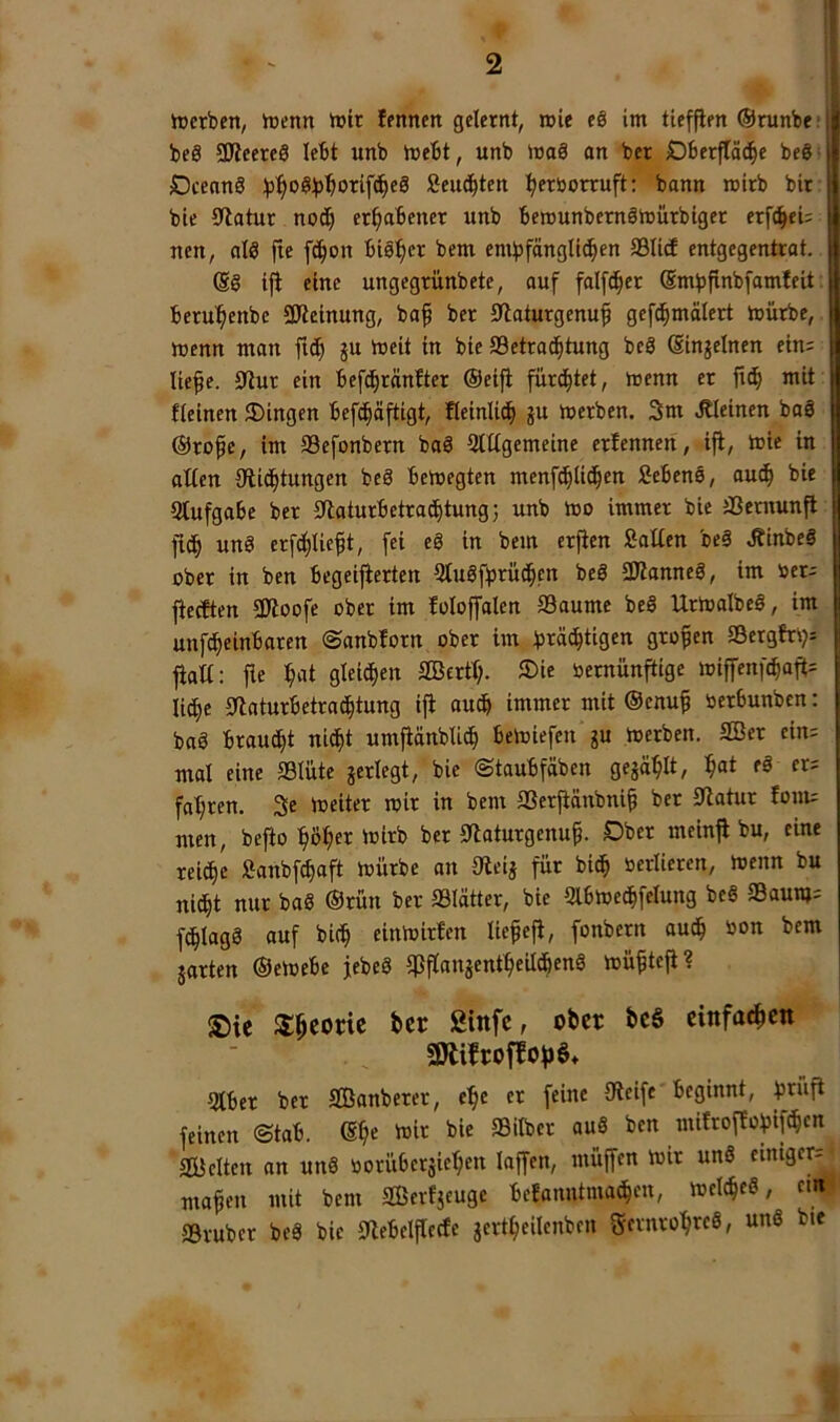 2 tücrbett, hjetm l»ir fmnen gelernt, rcie eö im tieffien ©runbe: beS SKeereÖ lebt unb mebt, unb mag an bet Dberftac^e be§ OcennS )j:^o^b^orifc^e8 Seut^ten Ijertiorruft: bann mirb bit bie 9latur noc^ erhabener unb berounbernämürbiger erfc^ei; nen, alö fie ft^on bts^^er bem emlpfängli(!^en ®Iitf entgegentrat. (S§ iji eine ungegrünbete, auf falfd^er ©mbfinbfamfeit; beru^enbe SfJtcinung, baf ber 0laturgenuf gefd^mälert mürbe, menn man i« bjeit in bie SSetra^tung be3 (Singeinen ein= liefe. 0tur ein befcbränfter ©eifl furd^tet, menn er fi(^ mit fleinen Gingen befc^äftigt, fleinlic^ gu merben. 3m kleinen bag ©rofe, im SSefonbern bag QtUgemeine erfennen, ijt, mie in allen 9ii(J^tungen beg bemegten menfc^lic^en fiebeng, aucf bie Qtufgabe ber Sflaturbetracbtung; unb mo immer bie ®entun^ ficb ung erfc^Iieft, fei eg in bem erjien Salten beg Äinbeg ober in ben begeijierten Qlugffrüt^pn beg aJtanneg, im »er; ficcften 9Jloofe ober im loloffalen Saume beg Urtoalbeg, im unf^einbaren ©anbforn ober im i^räc^tigen grofen Scrglri;i; jiatl: fie ^at gleid^en Sßertl;. JDie »etnün^ige ioiffenfcbaft= li^e 0laturbetratf|tung ijl auch immer mit ©enuf »erbunben: bag braucht nic^t umjiänblicf bemiefen gu iocrben. Sßer ein= mal eine Slüte gerlegt, bie ©taubfäben gegä^It, ^at eg er; fahren. 3e meiter mir in bem Serfiänbnif ber 0latur fonu men, bejio'^ßfer mirb ber 0laturgenuf. Ober meinfl bu, eine reiche Sanbf^oft mürbe an Oleig für bi^ »erlicren, menn bu nic^t nur bag ©rün ber Slätter, bie Qlbmetbfelung beg Saun»; fc^lagg auf bicf einmirfen liefefl, fonbern aucf »on bem garten ©emebc jebeg ^flangent^eilc^eng müfteji? f0ie ^^eorie ber ßinfe, ober be§ einfaeben SfÄifroffof)S* 5lber ber SBanberer, c^c er feine 9ieife beginnt, r^üft feinen ©tab. mir bie Silber aug ben mifroflo^iftbcn Selten an ung öorübergieben laffen, müjfen mir ung einiger; ‘ mafen mit bem Serfgeuge befanntma^en, melc^eg, em)' Sruber beg bie 9lebclflecfe gertfeilenben fSernrobreg, ung bie