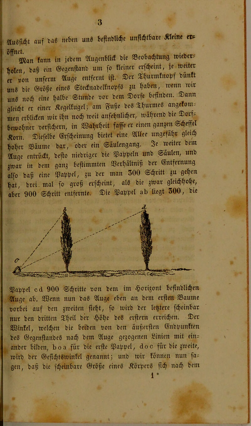 3tu8fic^t auf t>aS neben unS Scflnbll^e unjt(f)tbare kleine et? fann in febcm Qtiigcnblict bie S9eoba(|tung inieber? fiolen bafi ein ©egenjianb um fo fleiner erpeint, fc weiter er non xinferm 5lugc entfernt ijt. ®cr X^urmfnof)f büntt un8 bie ®rö^e eincS (StednabefEnobfö ju I;aben, wenn mir uns no(^ eine ^albe ©tunbe oor bem ®orfe befinben. ®ann gleitet er einer Jlcgelfugel; am 2f«^e beS 3:'^urmeS angefom: men crblicfen mir i'^n nod) meit anfe^nIi(J^er, mätjrenb bie 2)orf= bem'oW« »erfi^ern, in SBa^eit faffeer einen ganzen ©c^effel d?orn. 35iefetbe (Srfc^einung bietet eine 5lüec ungefähr gleitb :^o'^er aSäumc bar, ober ein ©äulengang. 3e meiter bem 9Iuge entrinft, befto niebriger bie «Pa^^fseiit ©äulen, unb jmar in bem ganj bejiimmten SSerfiättni^ ber Entfernung alfo baf eine gu ber man 300 ©c^ritt gu ge~^en ^at, brei. mal fo gvo^ evf(^eint, alS bie gmar gIeic^^ot;e, aber 900 ©diritt entfernte. 3)ie 5ßaf3f3cl ab liegt 300, bie HJabbel cd 900 ©(dritte non bem im e&origont befinblid^en 5luge ab, Sßenn nun baS 5luge eben an bem erfien IBaume norbei auf ben gmeiten fielet, fo mirb ber le^tere ft^einbar nur ben brüten X^eil ber «§ß^e beS erfiern erreichen. 3)er Söinfel, melt^en bie beiben non ben öu^erfien Enblnntften beS ©egenjtanbeS na(i^ bem 5luge gegogenen 1‘inien mit ein= anber bilben, boa für bie erfie ipafj^jel, doc für bie gmeitc, inirb ber ®eji(^tSminfel genannt; unb mir fönnen nun fa= gen, ba^ bie fdjeinbare ®röfe eines ,Sörf3erS fic^ nat^ bem 1 *