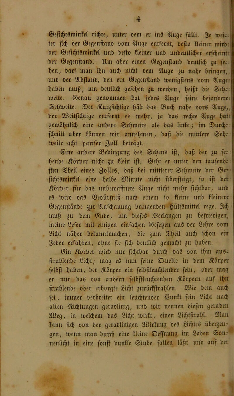 ©efl^täiDinfel ri^te, unter t>em er tnö 2Cuge fallt. 3e »eU ter f!(| ber ©egenpanb bom Qluge entfernt, beflo Reiner wirb^ ber ®efic§t8ibmfel unb bcfio Reiner unb unbeutli^er erfc^eint: ber ©egcnflanb. Um aber einen ©egenflanb beutli(^ §u fe= ^en, barf man il>n aut^ ni^t bem 21uge -ju na^e bringen, unb ber Slbfianb, ben ein ©egcnflanb luenigflenö bom 5luge; I;aben muf, um beutlitf) gefel;en ju merben, Ifieift bie @ef):: meite. ©enau genommen l;at febeö 91uge feine bcfonbere; ©e^meite. ®er Äurjfid;tigc ^It baö S3u^ naf)e borö 31uge,, ber SBeitfit^tige entfernt eä me^r, ja baä reifte 21uge ^ati gemö^nliti^ eine anbere ©efimcite alS baS linfc) im 35ur^; f^nitt aber fönnen mir annet;men, bap bie mittlere ©eb= meite ac^t fjarifer ßoll beträgt. (Sine anbere Sebingung beä ©el^en^ ijl, ba^ ber gu fe= fienbe Äörfjer nit^t gu Rein ifl. ©c:^t er unter ben taufenb; flen $£^eil eineä ßollee, bap bei mittlerer ©efimeite ber ©e= flt^töminfel eine l;albe 9)linutc nicht überjleigt, fo ifl ber .Vorher für bad unbemaffnete Qluge ni^t mc^r ftc^tbar, unb c§ mirb baä aSebürfnip nach einem fo Reine unb Reinere ©egenflänbe gur 51nfcf)auung bringenbcn cgülfämittel rege. 3^ muh gu bem ©nbe, um biefeä 93erlangcn gu befriebigen, meine Sefer mit einigen einfachen ©cfe|en auö ber Sehre »om Sicht näher befanntmachen, bie gum S^heü «nch f^on ein 3ebcr erfahren, ohne fie fich bentlid^ gemad^t gu haben. ©in Äörher mirb nur fi^tbar burch bad oon ihm aue: flrahleube Sidht; mag cS nun feine Ouellc in bem Vorher fetbfl haben, ber Vorher ein fclbflleudhteuber fein, ober mag er nur baS oon anbern fclbfllcuchtenben ^or^jern auf ihn fhrahlenbe ober erborgte Sicht gurücfflrahlen. SBie bem au^ fei, immer oerbreitet ein leitdhtenber ifJunft fein Sicht nach allen ^Richtungen gerablinig, unb mir nennen biefen gcrabcn Söeg, in melchem bad Sicht mirft, einen Sidhiflrahl- iÖlan Rann fi^ oon ber gerablinigen SßirRutg beS Sichtet übergeu= gen, menn man burch eine Reine Oeffnung im Saben ©on;' nenlicht in eine fonfl bunRe ©lube fallen läpt unb auf oer