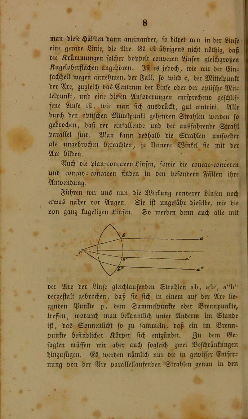 man bicfe <§ätften bann anetnanber, fo bilbft m n in ber ?infe eine gerabe. »inte, bie 5txe. ifi übrigens nic^t not^ig, baf bie .Krümmungen folc^er bobbeU contteren Sinfen gleid^gropen .Kugelüberflä^en angeboren. 3fl eS jebo^, mie mir ber ®in= fad^l^eit megen anne:^men, ber galt, fo mirb c, ber 3KitteIbunft ber 5(re, jugleitb baS ßentrnm ber »infe ober ber o^tif^e 3)iiU telbunft, unb eine biefen 5tnfoberungen entfbretbenb gefd^lif; fene Sinfe ifi, mie man fic^ auSbrücit, gut centrirt. 2lUe burcb ben obtifd;en SDiittel^junft gefienben (Strahlen merben fo gebrotzen, ba^ ber einfallenbe unb ber auSfa^renbe ©tra^I ^jaraiiel finb. 9JZan fann beS^alb bie ©trafden umfoc^er als ungebrochen betrachten, je Heinere SÖinfel fic mit ber 2(re bilben. 3iuCh bie ;|3lan:concatoen »infen, fomie bie conca»;contoercn unb concao = concaüen ftnben in ben befonbern 2fäl(en i^re »intoenbung. gü^ren mir unS nun bie äßiriung conoerer »infen noch etmaS näher oor 3tugen. ©ie ifi ungefähr biefelbe, mie bie »on ganj fugeligen »infen. ©o merben benn auch ber Qtre ber »infe glei^Iaufenben ©trahlen ab, a'b', ab'' bergefialt gebrochen, baf fie fiCh in einem auf ber 5trc lici genben fünfte p, bem ©ammelpunftc ober Srennpunfte, treffen, moburCh man befanntUCh unter Stnberm im ©tanbc ifi, baS ©onnenlid)t fo gu fammeln, bap ein im SBrenn: punfte befinbliCher .Körper fiCh entjünbet. t)em ®e: fagten müffen mir aber auCh foglei^ gmei SBef^ränfungcn hingufügen. (SS merben nämlid) nur bie in gemiffer @ntfer= nung »on ber Qire paraUellaufenben ©trablen genau in ben