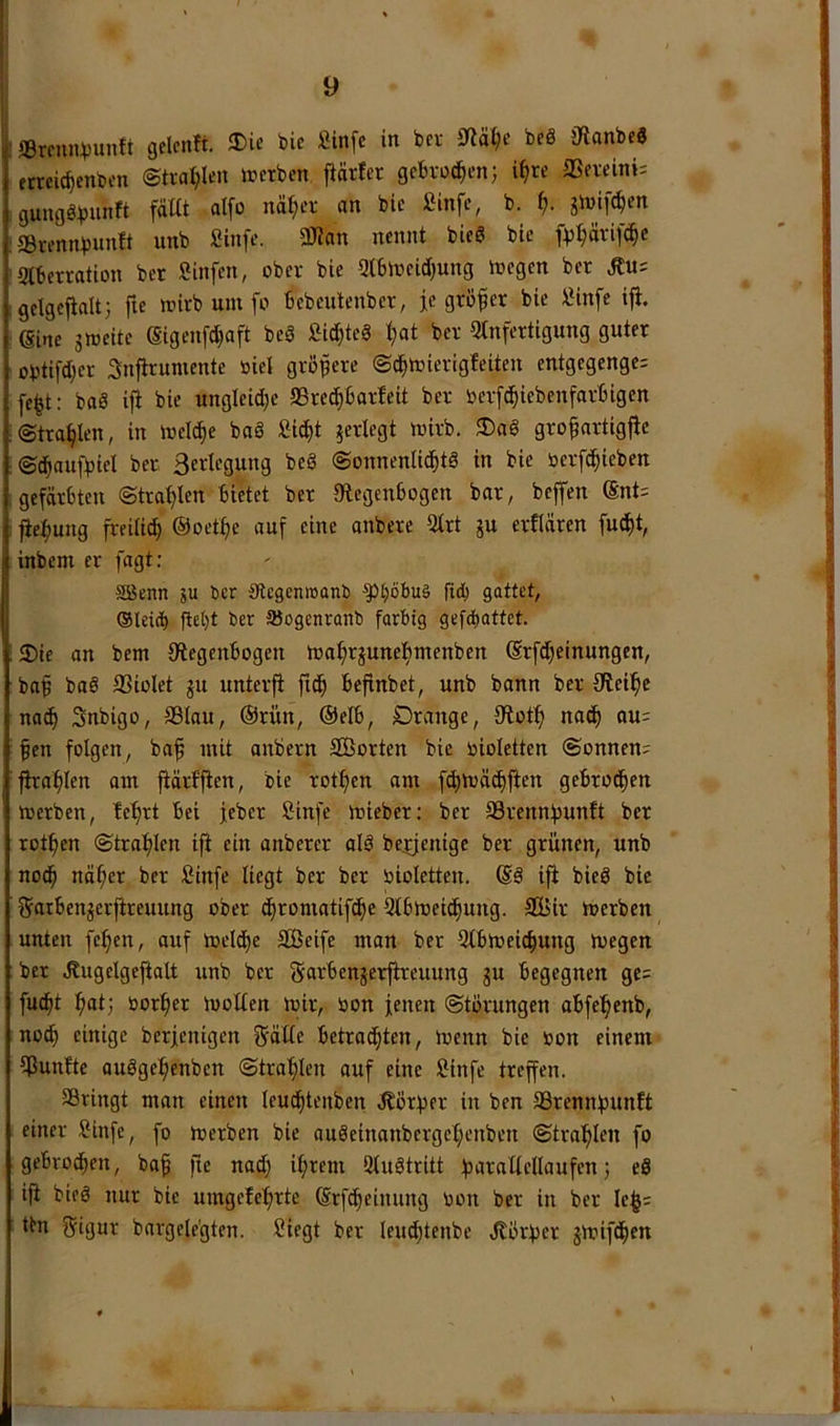 «Brrnn^unft gelcnft. tie fiinfc in bcv beö jKanbc« ftreic^cnben @tvai;len »erben jiärfer gebvod^en; i^te SSereini; gungöb«n^t ®rennbunft unb Sinfe. 3Kan nennt biea bie fv^vifc^e 2lberration ber Sinfen, ober bie 3tb»eid)ung »egen ber Äu= gclgejialt} fte »irb um fo bebeutenber, je größer bie IMnfe ifi. ßine g»eite Sigenfcbaft beS Sid;teS t)at ber Qlnfertigung guter obtifd^er Snftruniente »iel gröipere ©cb»ierigfeiten entgegenge: fe^t: baS iji bie ungleid)e SSre^barfeit ber oerf^iebenfarbigen (Strahlen, in »el^e bad £i^t ^erlegt »irb. ®ad grofnrtigjte ©d^aufbiel ber ßerlegung bed ©onnenlicbtd in bie nerfc^ieben gefärbten ©tra'^len bietet ber «Regenbogen bar^ beffen @nt= jiefmng freiti^ ©oet^e auf eine anbere Qtrt gu crflären fud^t, inbem er fagt: SBenn ju ber {Rcgemoanb ^[;6bu§ ficb gattet, ®leicb ftet}t ber äJogenranb farbig gefdf)attet. 3)ie an bem Otegenbogen »o^rjuneftmenben ©rfd^einungen, baf bad 33iolet ju unterfi fic^ befinbet, unb bann ber {Rei^e nac^ Snbigo, SBlau, ©rün, ©elb, Drange, fRotf) nad^ au: fen folgen, baf mit onbern SBorten bie oioletten (Sonnen: fha^Ien am jtärfften, bie rotten am fd)»äc^fien gebrod^en »erben, fe^rt bei feber Öinfe »ieber: ber SSrennbunft ber rotten (Straf)Ien ifi ein anberer old be^jenige ber grünen, unb nod^ näf;er ber Sinfe liegt ber ber oioletten. ©d ifi bied bie fjotbenjerfireuung ober d^romatifd^e 2lb»eid^ung. SBir »erben unten fe^en, auf »elcbe SBeife man ber 5tb»eic^ung »egen ber .Rugelgefialt unb ber garbenjerfireuung gu begegnen ge: fuc^t öor^er »ollen »ir, bon jenen ©törungen abfe^enb, no(b einige berjenigen gälle betrachten, »enn bie bon einem iPunfte oudge^enbcn (Strafilen auf eine Sinfe treffen. SBringt man einen leucfitenben dtbrber in ben S3rennf)unft einer Sinfe, fo »erben bie audeinanbergel;enbcn (Stra^hlen fo gebrochen, ba^ fie nod) ihrem Sludtritt 5 «d ifi bied nur bie umgefehrte ©rfcheinung bon ber in ber le$: ttn gigur bargele’gten. Siegt ber leuchtenbc JlÖrber g»ifdhen