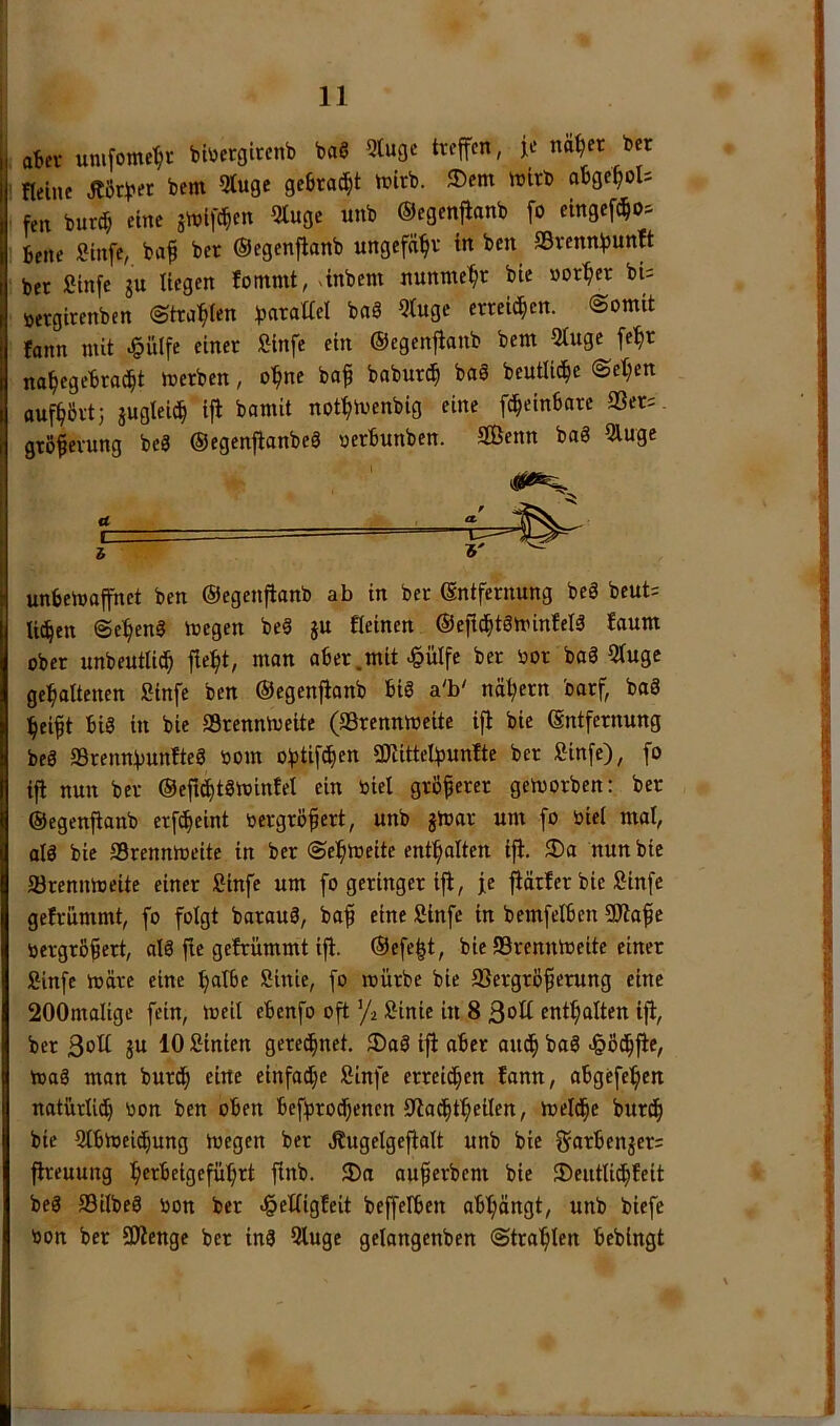 I at»ci- unifome^i- bt\)etgtrenb baß Qtuge treffen, je na^er ber ' Heine Äörber bem Stuge gebraut tnirb. ®em wirb obge^oU fen bureb eine jnjlfcbcn 5luge «nb ©egenflanb fo cingeftbo^ 1 bene Sinfe, ba^ ber ©egenflanb ungefabv in ben SSrennbunft ber Stnfe gu liegen fontmt, ^inbem nunmehr bie »orber bi= »ergirenben ©trabten baß 5tuge erreichen. Somit fonn mit ^ülfe einer fiinfe ein ©egenflanb bem 5tuge fe^r nabegebraebt merben, ohne baf babureb baß beutlicbe Set;en aufbövt; äugteicb ifl bamit notbivenbig eine fcbeinbarc 2Ser= grö^erung beß ©egenflanbeß oerbunben. 3Öenn baß 5luge a. c i unbemaffnet ben ©egenflanb ab in ber Entfernung beß beut= U^en Sebenß megen beß ju fleinen ©eftcbtßminleiß !aum ober unbeutlidb fieb*/ aber.mit ^ülfe ber oor baß 5luge gehaltenen Sinfe ben ©egenflanb biß a'b' näbern barf baß bei^t biß in bie SSrennmeite (SSrennmeite ifl bie Entfernung beß Srennbunfteß oom o^tifefen Sdlittelbunlte ber fiinfe), fo ifl nun ber ©eficbtßmintel ein oiel größerer geworben: ber ©egenflanb erfefeint oergrö^ert, unb jmar um fo oiel mal, alß bie SBrennmeite in ber Sebmeite entbalten ifl. 3)a nun bie fflrennmcite einer fiinfe um fo geringer ifl, je flärfer bie fiinfe gefrümmt, fo folgt barauß, baf eine Sinfe in bemfelben 9Jlaf e oergrÖfert, alß fle gelrümmt ifl. ©efe^t, bie SBrennioeite einer Hnfe märe eine b^tBe fiinie, fo mürbe bie Jßergrö^erung eine 200malige fein, meit ebenfo oft ’/2 Äinie in 8 ßolt enthalten ifl, ber ßoH ju 10 Sinien geredfnet. ®aß ifl aber au^ baß «ößtffle, maß man burtf eine einfache Sinfe erreichen fann, abgefeben natürlith tion ben oben befbrotfenen Olachtbeilen, melche burch bie Slbmeicfung megen ber Äugelgeflalt unb bie garbenger; flreuung b^t^fiSffübrt flnb. auberbem bie 5)eutlichfeit beß Silbeß oon ber c^elligfeit beffelben abbängt, unb biefe oon ber 9Äenge ber inß 5luge gelangenben ©trablen bebingt