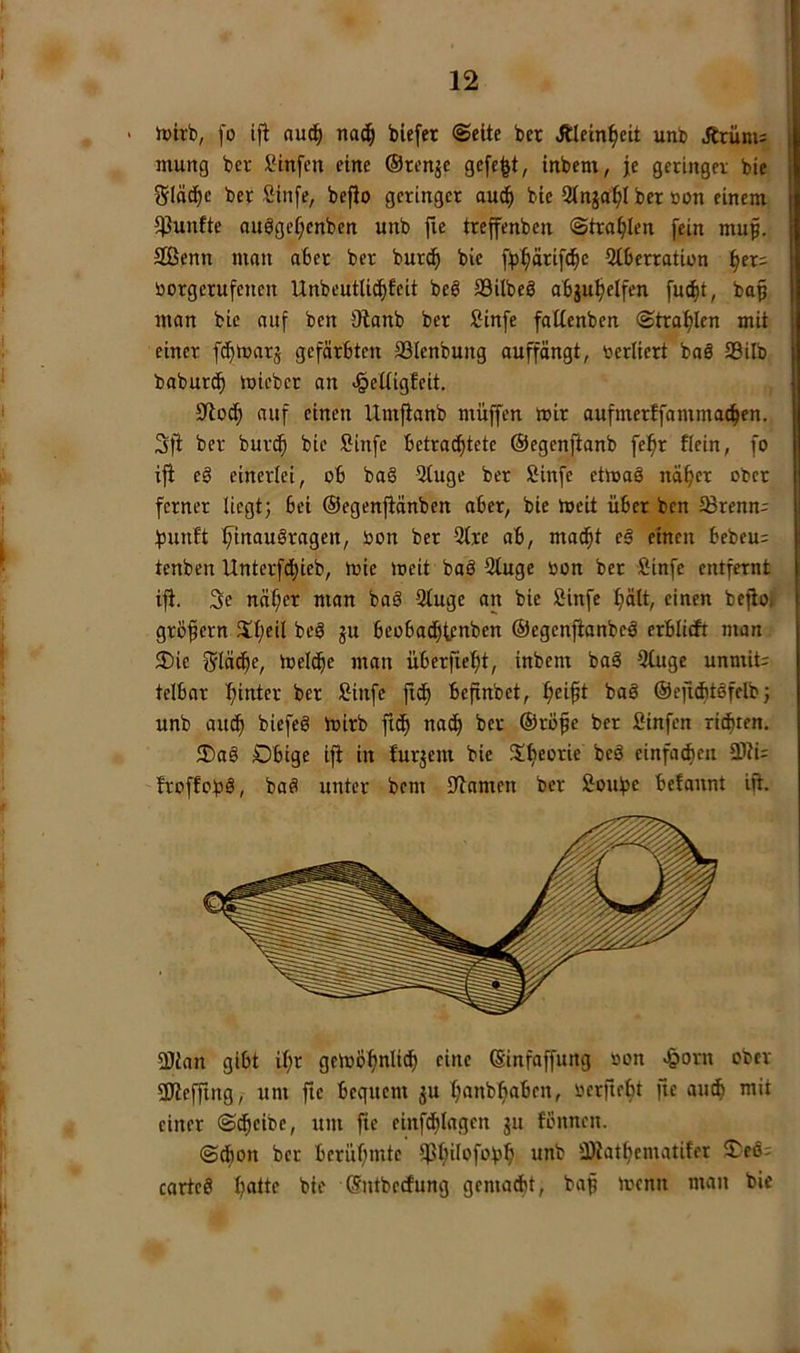 ' tvtrb, [o ifl aud§ nac^ biefer ©eite ber Älein^eit unb Ärüm: murtg ber Sinfen eine ©ren^e gefegt, inbem, je geringer bie glätte ber Sinfe, befio geringer auc^ bie Stnja^l ber »on einem fünfte auögef;cnben unb fle treffenben ©tra^len fein mup. 9ßenn man aber ber burd^ bie ffj^ärifc^e Otberration ^er= üorgcrufcncn Unbeutlic^fcit beö SBilbeS abju^elfen fuc^t, baf man bie auf ben 9lanb ber ßinfe faltenben ©traf)Ien mit einer fd^warj gefärbten SSlenbung auffängt, toerliert baä 93ilb baburc^ mieber an «§elUgfeit. 9ftoc^ auf einen Umfianb muffen mir aufmerffamma^en. 3|i ber bur^ bie Sinfe betra^tete ©egenfianb fe^r flein, fo ifi e§ einerlei, ob ba§ 5tuge ber Sinfe etmaö nä^er ober ferner liegt; bei ©egenftänben aber, bie meit über ben 58renn:: fjunft ^inau§ragen, oon ber 9trc ab, mac^t el einen bebeu: tenben Unterfd^ieb, mie loeit baö 9tuge oon ber Sinfe entfernt ifi. 3e nä^er man baä Qtuge an bie fiinfe ^ält, einen befio» gröfern Xt;eil beä ju beobadfifpnben ©egenfianbeä erblitft man ®ic f5lädf)e, meld^e man überfielet, inbent baä 3(uge unmit; telbar ber Sinfe fide befinbet, e^i^t baö ©efiditäfelb; unb audfi biefeg mirb ftde na^ ber ©röfe ber ßinfen rieten, Dbtge ifi in furjem bie Jt^^orie beö einfa^en 2)ii= froffobä/ baö unter bem 0lamen ber Soube befannt ifi. aJian gibt tl}r geioöijnli^ eine ©infaffung »on ^orn ober SJieffing, um fie bequem ju leaubfiaben, oerfieet fie au^ mit einer ©d^eibe, um fie einfdi)Iagen ju fbnnen. ©dbon ber berüemtc ipeilofofse unb -iDiateematiter 2^eö= cartcö I;atte bie ©ntbedfung gemalt, bap menn man bie