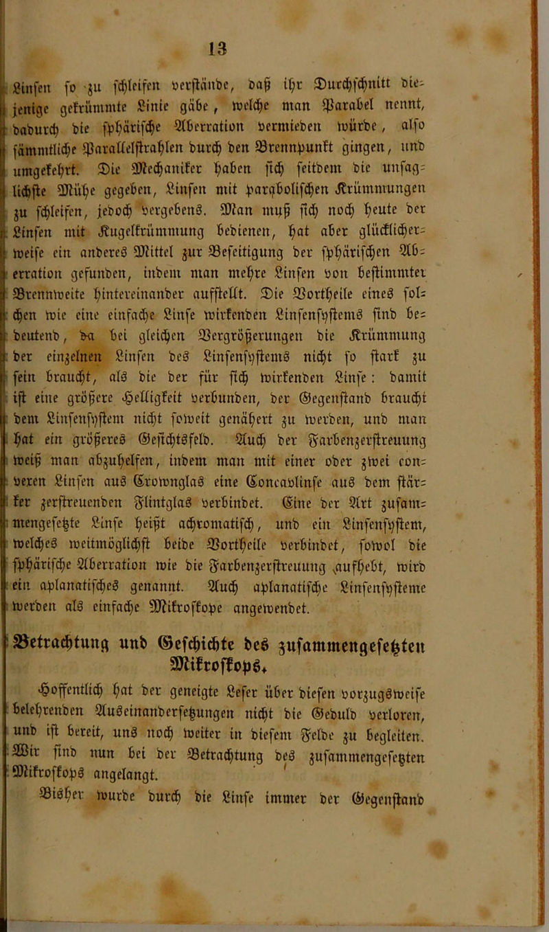 j 13 : Siltfcu fo ju fdjteifen »erflänbc, i^r ®ucd^f(^nUt tote- jentge gctrümmte :?intc gäbe, Wi'Id^c man 5pataljel nennt, babutd) bie fb^ärif^e Stberration öermteben mürbe, alfo fömmtlit^e jparaüelfira^Ien burd^ ben SBrcnnbunft gingen, unb umgefe^rt. $Die SJlet^anifer l^aben ftd^ feitbem bie nnfags U(bfle 3JUi'^e gegeben, Sinfen mit b^^‘?üoIif(l§cn Jlrümmungen ju f(|leifen, jeboc^ bergebenS. SWan mu^ ftd; noc^ '^eute bet :Stnfen mit Jtugetfrümmung bebienen, ^at aber glütflic^er: meife ein anbereö SOiittel jur Sefeitigung ber fb^ärif(^en 5lb= : erration gefunben, inbem man met;re Sinfen bon bejtimmtei : ®rennmeite ^intereinanber auffiettt. 3)ie SSort^eile eineä foI= : c§en mie eine einfa^e Sinfe mirfenben ßinfenfbjtemd finb be= : bcutenb, ba bei gtcii^en 2}ergröferungen bie Jlrümmung : ber einzelnen iSinfen beS Sinfen[l)fiemö nic^t fo flarf ju I fein braudjt, afä bie ber für ftd^ mirfenben Sinfe: bamit , ifl eine grofcre ^eltigfeit berbunben, ber ©egenjtanb brandet : bem Siufenfi^flem nid)t fcloeit genähert ju mevben, nnb man . l^at ein grofereö ©efi^töfclb. 2Cud) ber g^arben^erfireuung meif man abju'^elfen, inbem man mit einer ober jmei con: : beien Sinfen auS (Sromnglaä eine ßoncablinfe and bem flär: I fer jerftreuenben glintglaö berbinbet. ©ine ber 9Irt jufant; imengefe^tc Äinfe :f)eift ad^romatif(|, unb ein l^infenfi)jtem, • tuelc^eS meitmöglid^fi beibe SSort^eite berbinbet, foibol bie fb^ärifd^e 2(berration mie bie g^arbenjerjh-euung ^auf(;ebt, mirb ! ein oblanatifd^eS genannt. 9tud^ ablanatifd^ie Sinfenfbfieme imerben ald einfad^e 9J?ifroffobe angemenbet. iBetra^tunfi unb ©efdbi^tc beö pfammcngcfei^tcn 9JlifroffofJö+ 'Öoffenttid^ ^at ber geneigte öefer über btefen borjugSmeife : beletjrenben 9tuöeinanberfe|ungen nid^t bie ©ebulb berloren, unb ifl bereit, und noc^ meitcr in biefem Srelbe ju begleiten. ■ SCBir finb nun bei ber 93etrad^tung bed jufammengefegten iöhfroffobd angelangt. ' 93id^er mürbe burd^ bie Stufe immer ber ©cgenflonb