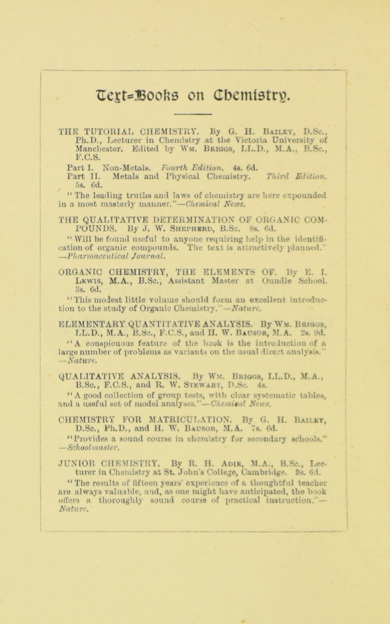 ZTesNBoofts on Cbemtstryr TIIK TUTOllIAL ClIEMISTUY. By G. II. Hailey, D.Sc., Ph.D., Lecturer in Chemistry at the Victoria Univei-sity of Manchester. Edited by Wm. Bhiqgr, LL.D., M.A., R.Sc., E.C.S. Part I. Non-Metals. I'owth Edition. 4s. Od. Part II. Metals and Ph3’sical Cheiuistrj'. Third Edition. .Os. Cd. “ The leading tniths and laws of cheiiiistiy' are here expounded in a most masterly manner.”—Chemical News. THE QUALITATIVE DETERMINATION OF ORGANIC CO.M- POUND.S. By J. IV. Shepherd, 13.Sc. 8s. Cd. “ Will be found useful to anyone requiring help in the identifi- cation of organic compounds. The te.vt is attr.activelj'planned.” —Vharmace utical Journal. ORG.VNIC CHEMISTRY, THE ELEMENTS OF. By E. I. Lewis, M.A., B.Sc., Assistant Master at Ouiidle School. 3s. 6d. “This modest little volume .should form an excellent introduc- tion to the study of Organic Cliemistiy.”—Wrtfurr. ELEMENTARY QUANTITATIVE ANALYSIS. By MLm. Brioos, LL.D., M.A., B.Sc., F.C..S., and II. W. Bausor, M.A. -Js. Od. “A conspicuous feature of the book is the introduction of a large number of problems as variants on the usual 'lirect an.alysis. ' —Nature. QUALITATIVE ANALYSIS. By Wsf. Brioos, LL.D., M.A., B.Sc., F.C.S., and R. W. Stewart, D.Sc. 4s. “A good collection of group tests, with clear sj'.stematic table.s, and a useful set of model analyses.”—Chemital Neus. CHEMISTRY FOR MATRICULATION. By G. II. Bailkv, D.Sc., Ph.D., and H. IV. Bausor, M.A. Vs. Cd. “Provides a sound course in chemistiy for secondary schoohs.” —School masUr. JUNIOR CHEMISTRY. By R. II. Adik, M.A., B..Sc., Lec- turer in Chemistiy at St. John's College, Cambridge. 8s. 6d. “ The results of fifteen years’ experience of a thoughtful teacher are always valuable, and, as one might have anticipated, the book oilers a thoroughly sound course of practical instruction.”— Nature.
