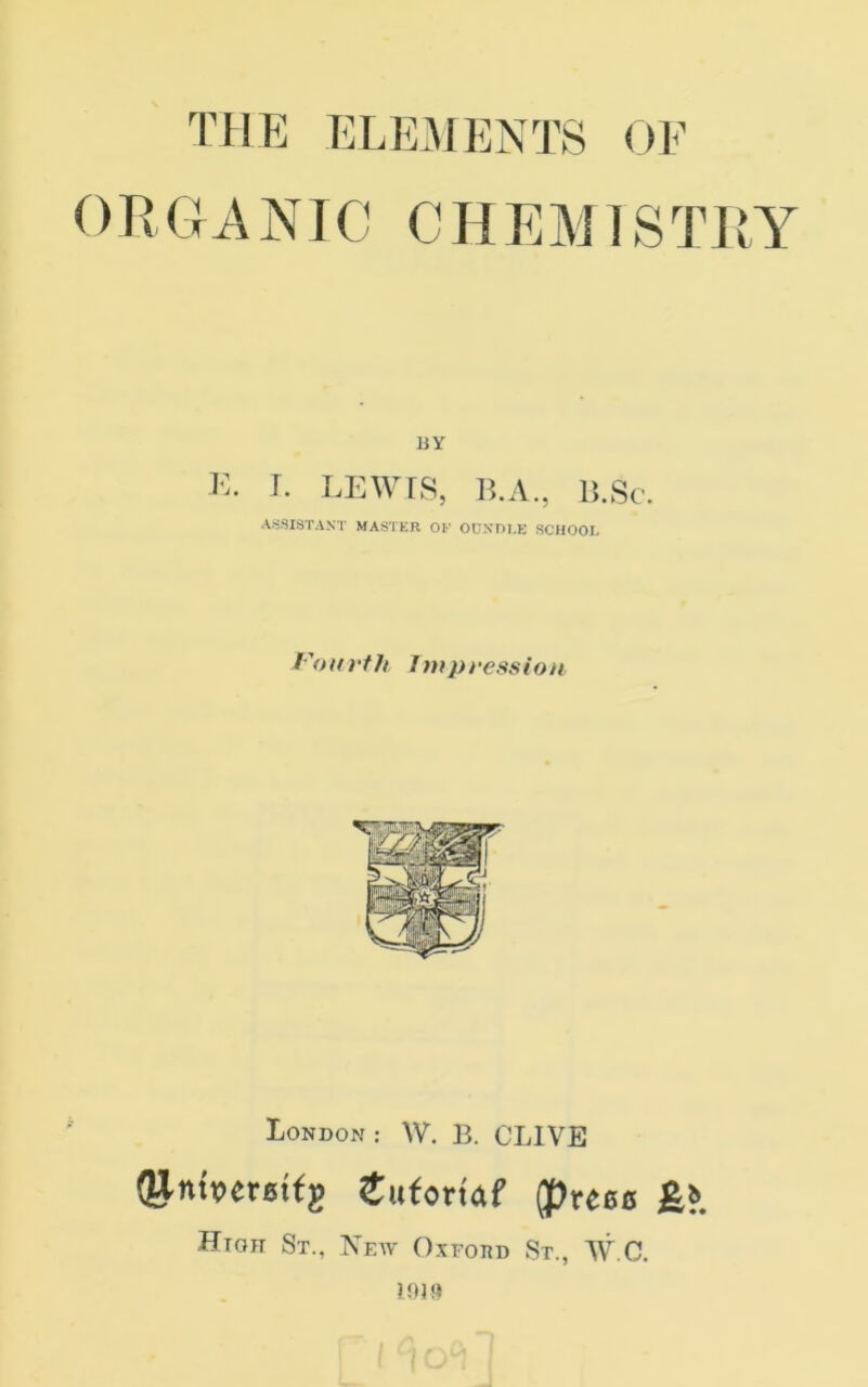 ORGANIC CHEMISTRY BY K. LEWrS, B.A., IS.Sc, AfiSISTAST MASTKR OB OUKOI.E SCHOOL f'oitrf/t Impression London : W. B. CLIVE (g^mperattg Sutortaf (puets BlI High St., New Oxfohd St., W.C.