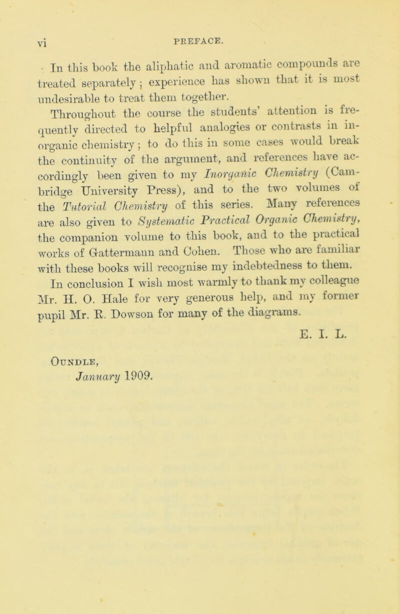 • In this booh the aliphat ic and aromatic compounds are treated separately; experience has shown that it is most undesirable to treat them together. Throughout the course the students’ attention is fre- quently directed to helpful analogies or contrasts in in- organic chemistiy; to do this in some cases would break the continuity of the argument, and references have ac- cordingly been given to ray Inonjanic Cheniistrij (Cam- bridge University Press), and to the two volumes of the Tutorial Chemistry of this series. Many references are also given to Systematic Practical Organic Chemistry, the companion volume to this book, and to the practical works of Gattermanu and Cohen. Those who are familiar with these books will recognise my indebtedness to them. In conclusion I wish most warmly to thank my colleague Mr. II. 0. Hale for very generous help, and my former pupil Mr. E. Howson for many of the diagiams. E. I. L. OUNDLE, January 1909.