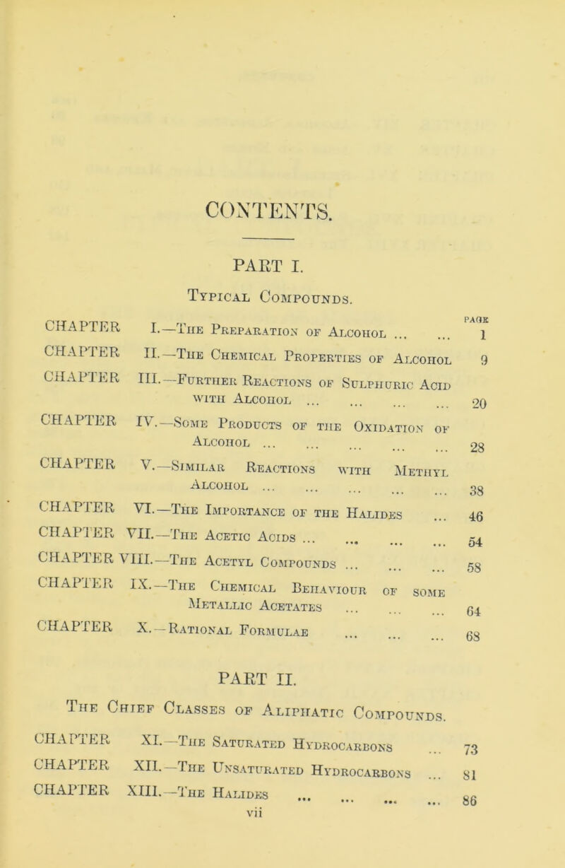 CONTENTS. PART I. Typical Compounds. CHAPTER I.—The PrepaPv.ation of Alcohol PAGE 1 CPIAPTER II.—The Chemical Properties of Alcohol 9 CHAPTER III- Further Reactions of Sulphuric Acid WITH Alcohol 20 CHAPTER IV.—Some Products of the Oxidatio.n of Alcohol 28 CHAPTER V.—Similar Reactions with Methyl Alcohol 38 CHAPTER VI.—The Ijiportance of the Halides 46 CIIAPIER til—The Acetic Acids 54 CHAPTER VIII.—The Acetyl Compounds 58 CHAPTER 1’he Chemical Behaviour of some Metallic Acetates 64 CHAPTER X. — Rational Forimulae 68 PAET II. The Chief Classes of Aliphatic Compounds. CHAPTER XI. -The Saturated Hydrocarbons 73 CHAPTER XII.—The Uns.\turat£d Hydrocarbons 81 CHAPTER XIII.—The Halides 86