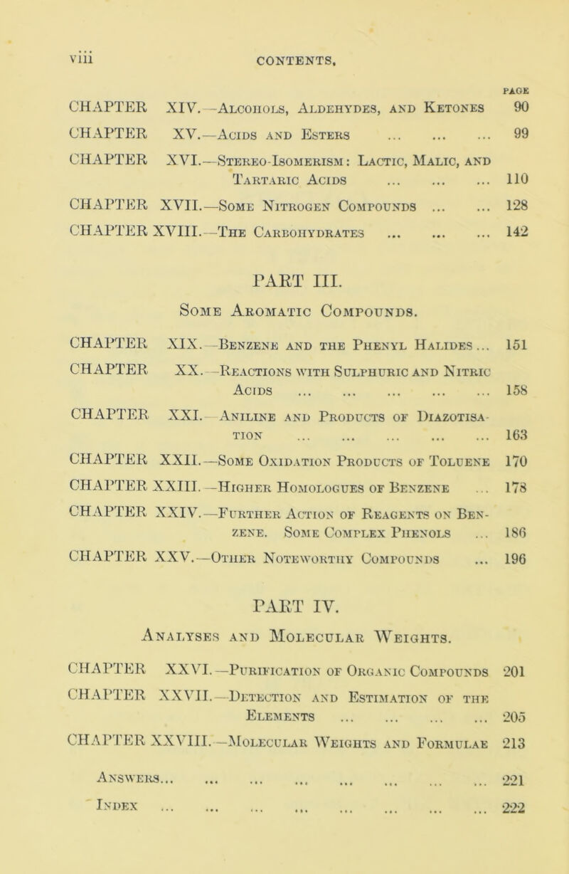 PACK CHAPTER XIV.—Alcohols, Aldehydes, and Ketones 90 CHAPTER XV.—Acids .“Ind Esters ... ... ... 99 CHAPTER XVI.—Stekeo-Isomekism : Lactic, Malic, and Tartakic Acids 110 CHAPl’ER XVII.—Some Nitrogen Compounds 128 CHAPTER XVIII. -The Carbohydrates 142 PART III. Some Aromatic Compounds. CHAPTER XIX. -Benzene and the Phenyl Halides... 151 CHAPTER XX. -Reactions with Sulphuric and Nitric Acids 158 CHAPTER XXI.- Aniline AND Products of Diazotisa TION 163 CHAPTER XXll.—Some Oxidation Products OF Toluene 170 CHAPTER XXIII. -Higher Homologues OF Benzene ... 178 CHAPTER XXIV.—Further Action of Reagents on Ben- zene. Some Complex Phenols ... 186 CHAPTER XXV.—Other N^oteworthy Compounds ... 196 TART IV. Analyses and Molecular Weights. CHAPTER XXVI.—Purification of Organic Compounds 201 CHAPTER XXVII.—Detection and Estimation of the Elements ‘205 CHAPTER XXVIII.—Molecular Weights and Formulae 213 Answers 221 Index 222