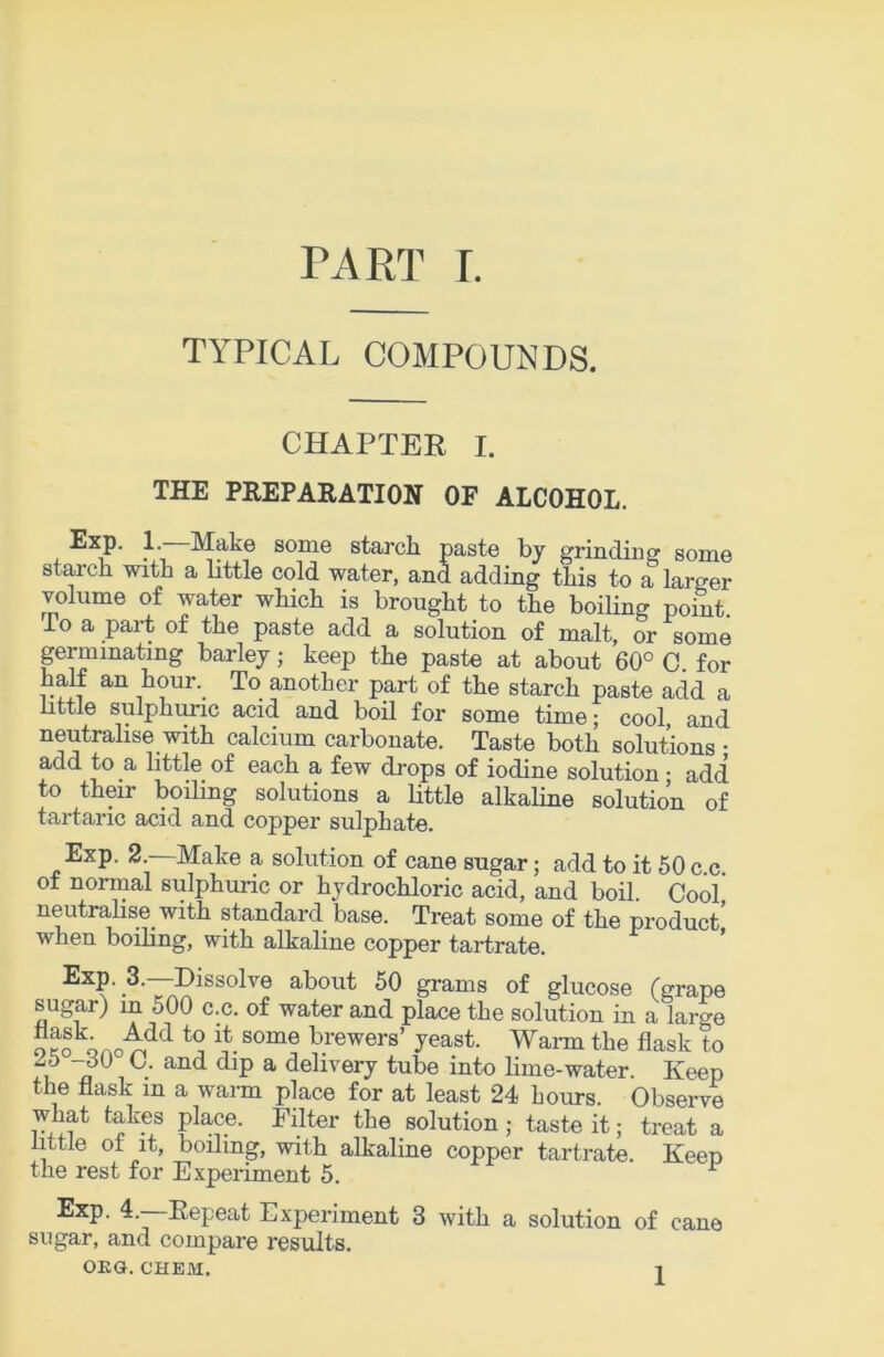 PART r. TYPICAL COMPOUNDS. CHAPTER I. THE PREPARATION OF ALCOHOL. Exp. 1. Make some starcli paste by grinding some starch with a little cold water, and adding this to a larger volume of water which is brought to the boiling point. To a part of the paste add a solution of malt, or some prminating barley; keep the paste at about 60° 0. for half an hour. To another part of the starch paste add a httle sulphuric acid and bod for some time; cool, and neutralise with calcium carbonate. Taste both solutions • add to a little of each a few drops of iodine solution ■ add to their boiling solutions a little alkaline solution of tartaric acid and copper sulphate. Exp. 2. Make a solution of cane sugar; add to it 60 c c ot normal sulphuidc or hydrochloric acid, and boil. Cool neutralise with standard base. Treat some of the product when boiling, with alkaline copper tartrate. Exp. 3.—Dissolve about 50 grams of glucose (grape sugar) in 500 c.c. of water and place the solution in a large o ?o H brewers’ yeast. Wann the flask to Zb -dO C. and dip a delivery tube into lime-water. Keep the flask in a warm place for at least 24 hours. Observe what takes place. Filter the solution; taste it; treat a little of it, boiling, with alkaline copper tartrate. Keep the rest for Experiment 5. ^ Exp. 4.—Repeat Experiment 3 with a solution of cane sugar, and compare results.