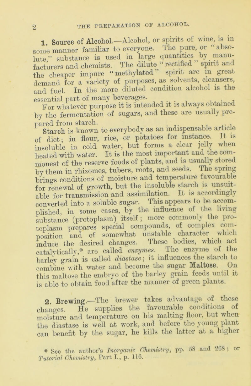 1 Source of Alcohol.—Alcohol, or spirits of wine, is m some maimer familiar to everyone. The pure, or “ abso- lute ” substance is used in large quantities by manu- facturers and chemists. The dilute “ rectified spirit and the cheaper impure “methylated” spirit are in great demand for a variety of purposes, as solvents, cleansers, and fuel. In the more diluted condition alcohol is the essential part of many beverages. ^ ^ ^ For whatever purpose it is intended it is always obtained by the fermentation of sugars, and these are usually pie- pared from starch. Starch is known to everybody as an indispensable article of diet; in flour, rice, or potatoes for instance. It is insoluble in cold water, but forms a clear jelly when heated with water. It is the most important and the com- monest of the reserve foods of plants, and is usually stored by them in rhizomes, tubers, roots, and seeds. The spiing brino-s conditions of moisture and temperature favourable for renewal of growth, but the insoluble starch is unsuit- able for transmission and assimilation. It is accordingly converted into a soluble sugar. This appears to be accom- plished, in some cases, by the influence of the living Jubstance (protoplasm) itself; more commonly the pro- toplasm prepares special compounds, of complex com- position and of somewhat unstable character which induce the desired changes. These bodies, which act catalyticaUy,* are called enzymes. The enzyme of the barley o-rain is called diastase; it influences the starch to combine with water and become the sugar Maltose. On this maltose the embryo of the barley grain feeds until it is able to obtain food after the manner of green plants. 2 Brewing.—The brewer takes advantage of these chai'mes. He supplies the favourable conditions of moisture and temperature on his malting floor, but Avhen the diastase is well at work, and before the young plant can benefit by the sugar, he kills the latter at a higher * See the author’s Inorganic Chemistry, pp. 58 and 268 ; or Tutorial Chemistry, Part I., p. 116.