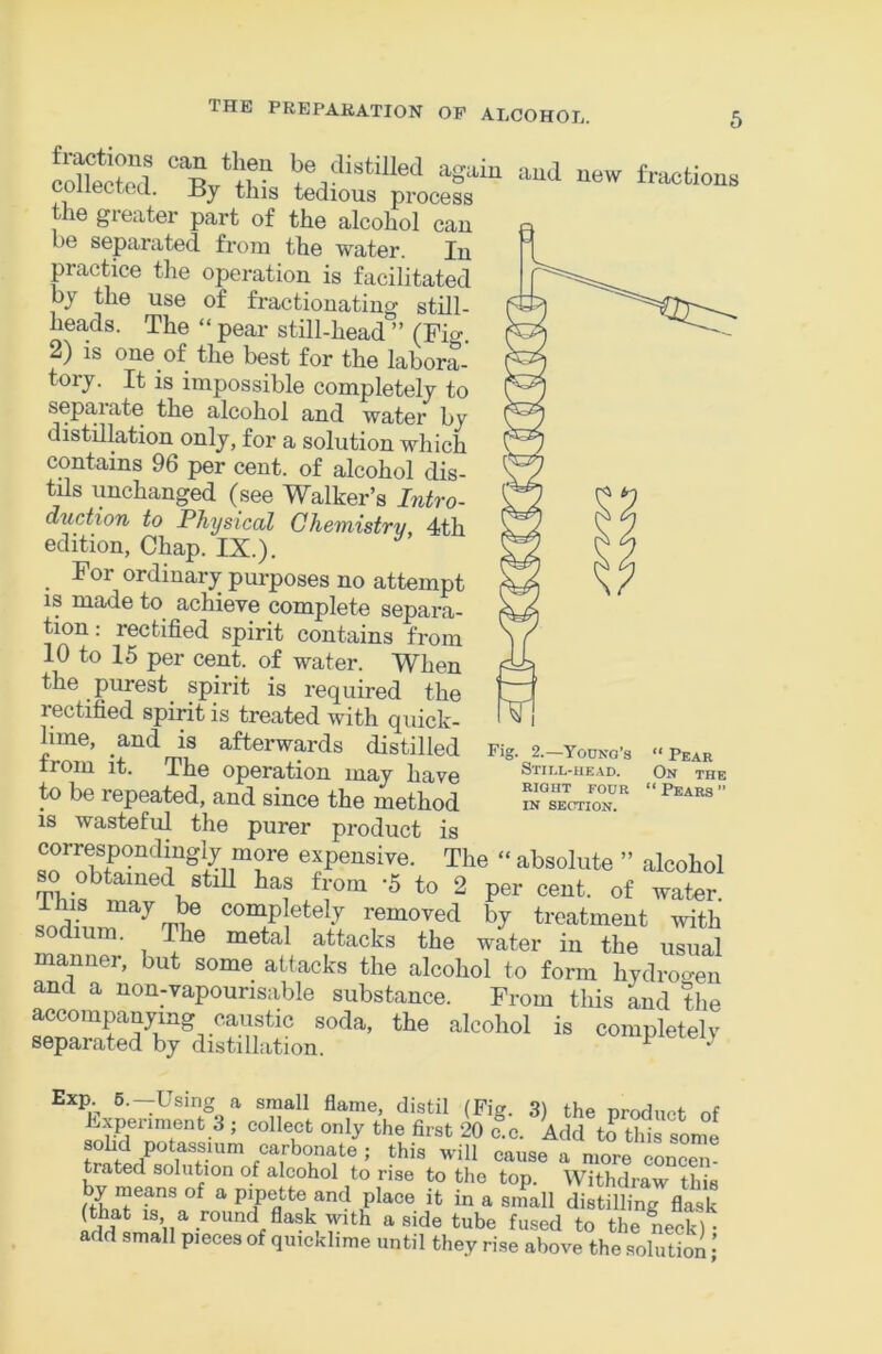 cSlecM ' ^ =“>1 uew fra<>ti„us 0 lectcd. ±{y this tedious process the greater part of the alcohol can be sejparated from the water. In practice the operation is facilitated by the use of fractionating still- heads. The “pear still-head” (Fi«-. 2) is one of the best for the labora- tory. It is impossible completely to separate the alcohol and water by distillation only, for a solution which contains 96 per cent, of alcohol dis- tils unchanged (see Walker’s Intro- duction to Physical Chemistry, 4th edition, Chap. IX.). For ordinary pm-poses no attempt IS made to achieve complete separa- tion.- rectified spirit contains from 10 to 15 per cent, of water. When the purest spirit is required the ]C~ rectified spirit is treated with quick- ^ lime, and IS afterwards distilled Fig. 2.-youno's »Pear irom It. Ifie operation may have Stux-head. on the to be repeated, and since the Method ” IS wasteful the purer product is correspondingly more expensive. The “ absolute ” alcohol so obtained stiU has from -5 to 2 per cent, of water. I his may be completely removed by treatment with sodium. The metal attacks the water in the usual manner, but some attacks the alcohol to form hydroo-en and a non-vapourisable substance. From this and the accompanying caustic soda, the alcohol is completely separated by distillation. ^ ^ Exp.^ 6.—Using a small flame, distil (Fig. 3) the nrndimf nf Fxpenmenb 3 ; collect only the first 20 c c. Add to this some sohd potassium carbonate ; this will cause a more concen trated solution of alcohol to rise to the top. Withdraw this by meps of a Pipette and place it in a small distilling flask (that is, a round flask with aside tube fused to the neck)- add small pieces of quicklime until they rise above the solution •