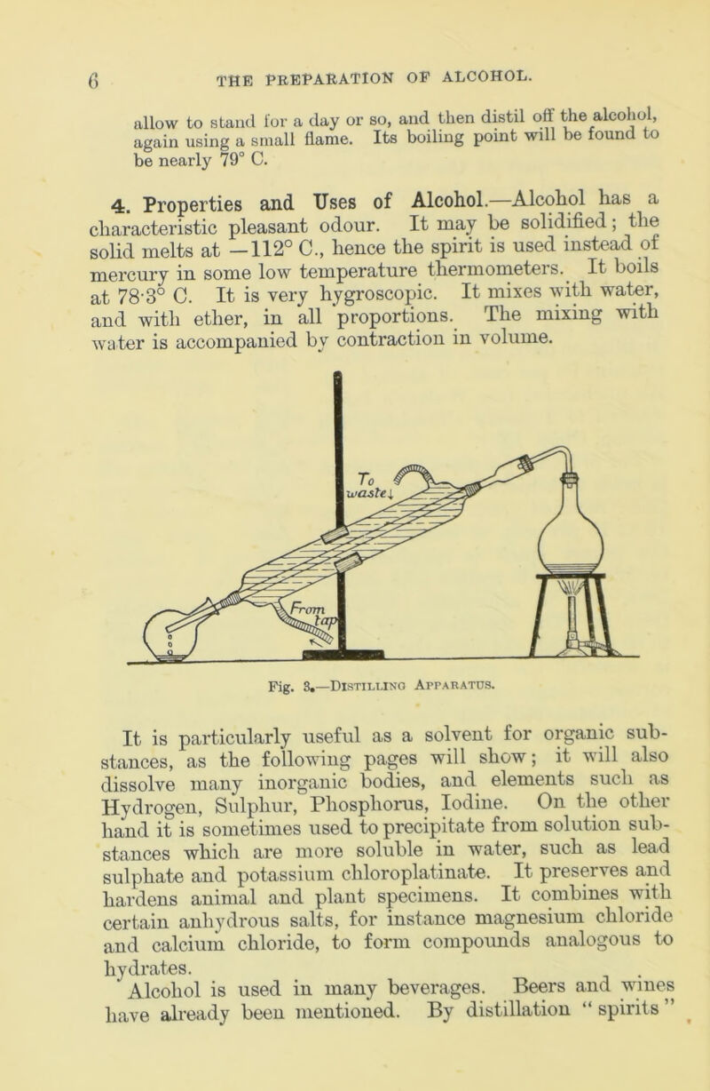allow to stand lor a day or so, and then distil off the alcohol, again using a small flame. Its boiling point will be found to be nearly 79° C. 4. Properties and Uses of Alcohol.—Alcohol has a characteristic pleasant odour. It may be solidified; the solid melts at —112° C., hence the spirit is used instead of mercury in some low temperature thermometeis. It boils at 78'3° C. It is very hygroscopic. It mixes with water, and with ether, in all proportions. The mixing with w'ater is accompanied by contraction in volume. It is particularly useful as a solvent for organic sub- stances, as the following pages will show; it will also dissolve many inorganic bodies, and elements such as Hydrogen, Sulphur, Phosphorus, Iodine. On the other hand it is sometimes used to precipitate from solution sub- stances which are more soluble in water, such as lead sulphate and potassium chloroplatinate. It preserves and hardens animal and plant specimens. It combines with certain anhydrous salts, for instance magnesium chloride and calcium chloride, to form compounds analogous to hydrates. Alcohol is used in many beverages. Beers and wines have already been mentioned. By distillation “ spirits ” Fig. 8,—Distilling Apparatus.