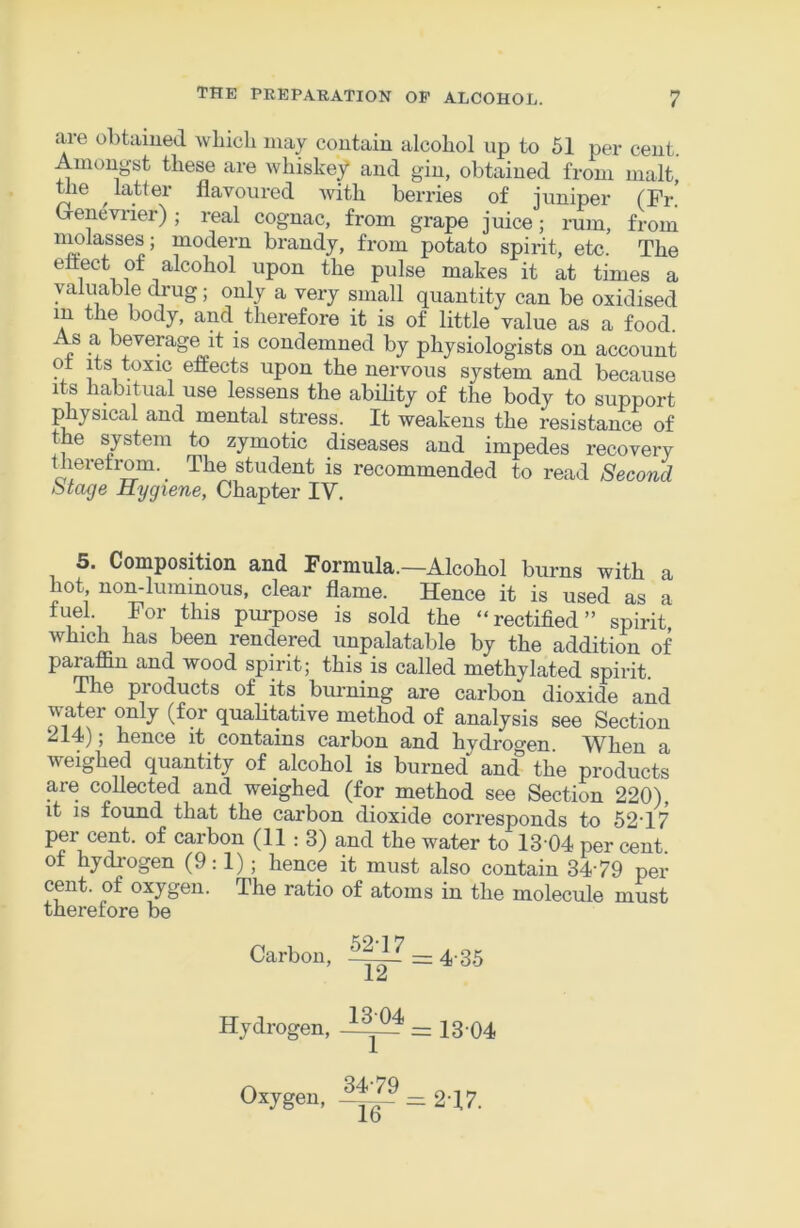 are ohtamed which may contain alcohol up to 51 per cent. Amongst these are whiskey and gin, obtained from malt, Wie latter flavoured with berries of juniper (Fr! Grenevi-ier) ; real cognac, from grape juice; rum, from nmlasses; modern brandy, from potato spirit, etc. The ettect of alcohol upon the pulse makes it at times a valuable drug; only a very small quantity can be oxidised in the body, and therefore it is of little value as a food. As a beverage it is condemned by physiologists on account 1 ^ effects upon the nervous system and because Its habitual use lessens the ability of the body to support physical and mental stress. It weakens the resistance of the system to zymotic diseases and impedes recovery tJieretrom. The student is recommended to read Second Stage Hygiene, Chapter IV. 5. Composition and Formula.—Alcohol burns with a hot non-luminous, clear flame. Hence it is used as a fuel. For this purpose is sold the “rectified” spirit which has been rendered unpalatable by the addition of paraffin and wood spirit; this is called methylated spirit. The products of its burning are carbon dioxide and water only (for qualitative method of analysis see Section 214); hence it contains carbon and hydrogen When a weighed quantity of alcohol is burned and the products are collected and weighed (for method see Section 220), it IS found that the carbon dioxide corresponds to 52T7 per cent, of carbon (11:3) and the water to 13 04 per cent, of hydrogen (9:1); hence it must also contain 3479 per cent, of oxygen. The ratio of atoms in the molecule must therefore be Carbon, ~ 4-35 Hydrogen, = 13-04 Oxygen, = 2T7.