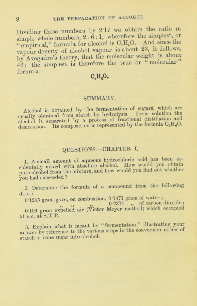 lU Dividing tliese numbers by 2'17 we obtain tbe ratio simple whole numbers, 2:6:1, wberefoi^ the simplest or “ empirical,” formula for alcohol is C.^Hp. ^^4, ^ vapour density of alcohol vapour is about 23 it follows, bv Avogadro’s theory, that the molecular weight is about 46; the simplest is therefore the true or “ molecular formula, CAO. SUMMARY. Alcohol is obtained by the fermentation of sugars, which are usually obtained from starch by hydrolysis, hrora so ution the alcohol is separated by a process of fractional distillation and desiccation. Its composition is represented by the formula UjHeb'- QUESTIONS.—CHAPTER I. 1 A small amount of aqueous hydrochloric acid has been ac- cidentally mixed with absolute alcohol. How would you obtoin pure alcohol from the mixture, and how would you find out whether you had succeeded ? 2. Determine the formula of a compound from the following data :— 0T245 gram gave, on combustion, 0T471 gram of water ; ^ 0-2374 „ of carbon dioxide; 0 106 gram expelled air (Victor Mej^er method) which occupied 51 c.c. at S.T.P. 3 Explain what is meant by “fermentation,” illustrating your answer by reference to the various steps in the conversion either of starch or cane sugar into alcohol.
