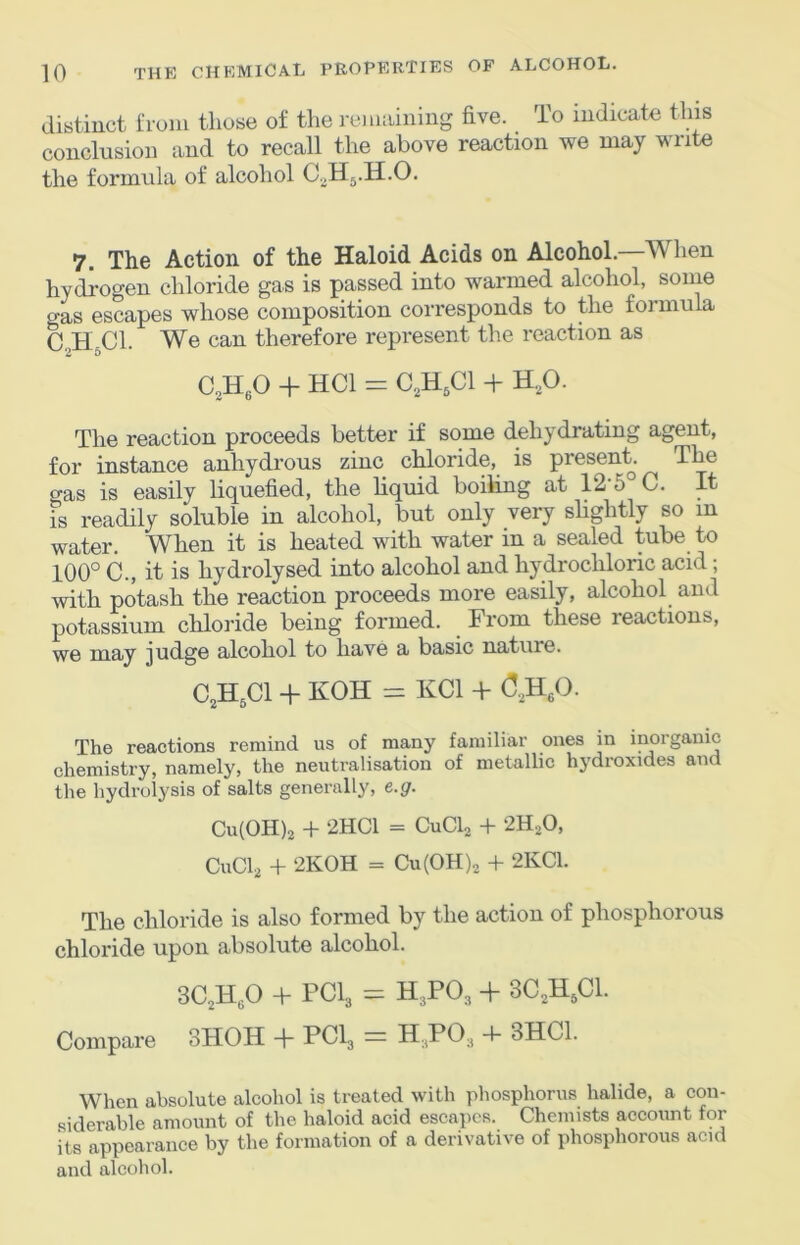distinct i‘roiii those of the remaining five. To indicate this conclusion and to recall the above reaction we may write the formula of alcohol C.^Hj.H.O. 7. The Action of the Haloid Acids on Alcohol.—When hydrogen chloride gas is passed into warmed alcohol, some gas escapes whose composition corresponds to the foimula C.,HjCl. We can therefore represent the reaction as CoHfiO + HCl = C.,H,C1 + H.,0. The reaction proceeds better if some dehydrating agent, for instance anhydrous zinc chloride, is present. The gas is easily liquefied, the liquid boiling at 12-5 C. It is readily soluble in alcohol, but only very slightly so in water. When it is heated with water in a sealed tube to 100° C., it is hydrolysed into alcohol and hydrochloric acid; with potash the reaction proceeds more easily, alcohol and potassium chloride being formed. From these reactions, we may judge alcohol to have a basic nature. C,H,C1 + KOH = KCl + (3,H,0. The reactions remind us of many familiar ones in inorganic chemistry, namely, the neutralisation of metallic hydroxides and the hydrolysis of salts generally, t.g. Cu(OH)2 + 2HC1 = CuCb + 2H,0, CuCb + 2KOH = Cu(OH)2 + 2KC1. The chloride is also formed by the action of phosphorous chloride upon absolute alcohol. 3C,H,0 + PCI3 = H3PO3 + 3C3H3CI. Compare 3HOH + PCI3 = H3PO3 -b 3HC1. When absolute alcohol is treated with phosphorus halide, a con- siderable amount of the haloid acid escapes. Chemists account for its appearance by the formation of a derivative of phosphorous acid and alcohol.