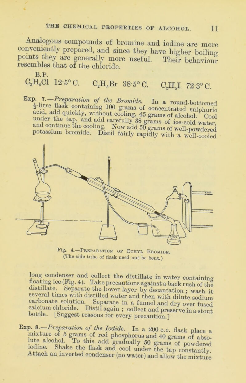 Analogous compounds of bromine and iodine are more conveniently prepared, and since they have higher boilintj points they are generally more useful. Their behaviour resembles that of the chloride. B.P. C2H5CI 12-5° C. CjH^Br 38'5°C. C2II5I 72-3°C. i Bromide. In a round-bottomed concentrated sulphuric acid, add quickly, without cooling, 45 grams of alcohol ^ Cool under the tap and add carefully 38 grams of ice-cold water and continue the cooling. Now add 50 grams of well-powdered potassium bromide. Distil fairly rapidly with a well-cooled Fig. 4.—Preparation of Ethyl Bromide. (The side tube of flask need not be bent.) long condenser and collect the distillate in water containimr floating ice (Fig. 4). Take precautions against a back rush of the distillate. Separate the lower layer by decantation : wash it several times with distilled water and then with dilute sodium carbonate solution. Separate in a funnel and dry over fused calcium chloride. Distil again ; collect and preserve in a stout bottle. [Suggest reasons for every precaution.] Exp. ^.-Preparation of the Iodide. In a 200 c.c. flask place a mi^xtuie of 5 grams of red phosphorus and 40 grams of abso- gradually 50 grams of powdered U Shake the flask and cool under the tap constantlv Attach an inverted condenser (no water) and allow the mixture