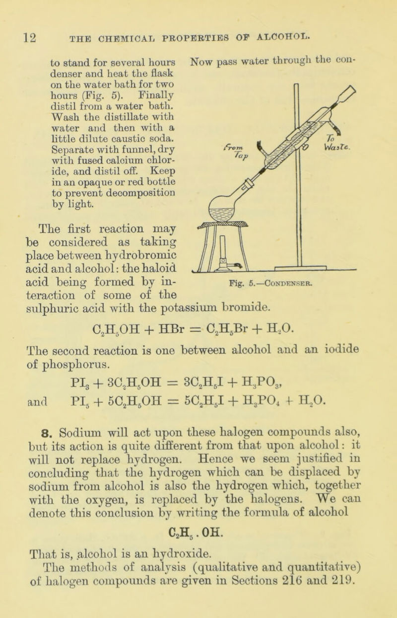 to stand for several hours denser and heat the flask on the water bath for two hours (Fig. 5). Finally distil from a water bath. Wash the distillate with water and then with a little dilute caustic soda. Separate with funnel, dry with fused calcium chlor- ide, and distil off. Keep in an opaque or red bottle to prevent decomposition by light. The first reaction may be considered as taking place between hydrobromic acid and alcohol: the haloid Now pass water through the con- acid being formed by in- teraction of some of the sulphuric acid with the potassimn bromide. C,H,OH + HBr = C,H,Br + H,0. The second reaction is one between alcohol and an iodide of phosphorus. PI3 + 3C,H,OH = 3C,H J + H3PO3, and PI3 + 6C3H3OH = 5C3HJ -h H3PO4 1 H3O. 8. Sodium will act upon these halogen compounds also, but its action is quite different from that upon alcohol: it will not replace hydrogen. Hence we seem justified in concluding that the hydrogen Avhich can be displaced by sodium from alcohol is also the hydrogen which, together with the oxygen, is replaced by the halogens. We can denote this conclusion by writing the formula of alcohol C2H3. OH. That is, alcohol is an hydroxide. The methods of analysis (qualitative and quantitative) of halogen compounds are given in Sections 21(3 and 219.