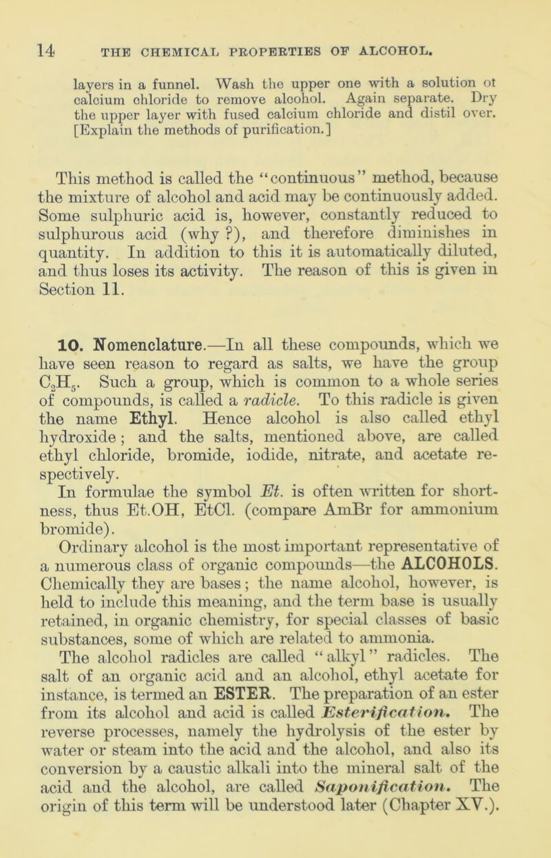 layers in a funnel. Wash the upper one with a solution ol calcium chloride to remove alcohol. Again separate. Dry the upper layer with fused calcium chloride and distil over. [Explain the methods of purification.] This method is called the “continuous” method, because the mixture of alcohol and acid may be continuously added. Some sulphuric acid is, however, constantly reduced to sulphurous acid (why ?), and therefore diminishes in quantity. In addition to this it is automatically diluted, and thus loses its activity. The reason of tliis is given in Section 11. 10. Nomenclature.—In all these compounds, which we have seen reason to regard as salts, we have the group CoHg. Such a group, which is common to a whole series of compounds, is called a radicle. To this radicle is given the name Ethyl. Hence alcohol is also called ethyl hydroxide; and the salts, mentioned above, are called ethyl chloride, bromide, iodide, nitrate, and acetate re- spectively. In formulae the symbol Et. is often written for short- ness, thus Et.OH, EtCl. (compare AmBr for ammonium bromide). Ordinary alcohol is the most important representative of a numerous class of organic compounds—the ALCOHOLS. Chemically they are bases; the name alcohol, however, is held to include this meaning, and the term base is usually retained, in organic chemistry, for special classes of basic substances, some of which are related to anunonia. The alcohol radicles are called “ alkyl ” radicles. The salt of an organic acid and an alcohol, ethyl acetate for instance, is termed an ESTER. The preparation of an ester from its alcohol and acid is called Esterification. The reverse processes, namely the hydrolysis of the ester by water or steam into the acid and the alcohol, and also its conversion by a caustic alkali into the mineral salt of the acid and the alcohol, are called Saponification*' The origin of this term will be understood later (Chapter XV.).