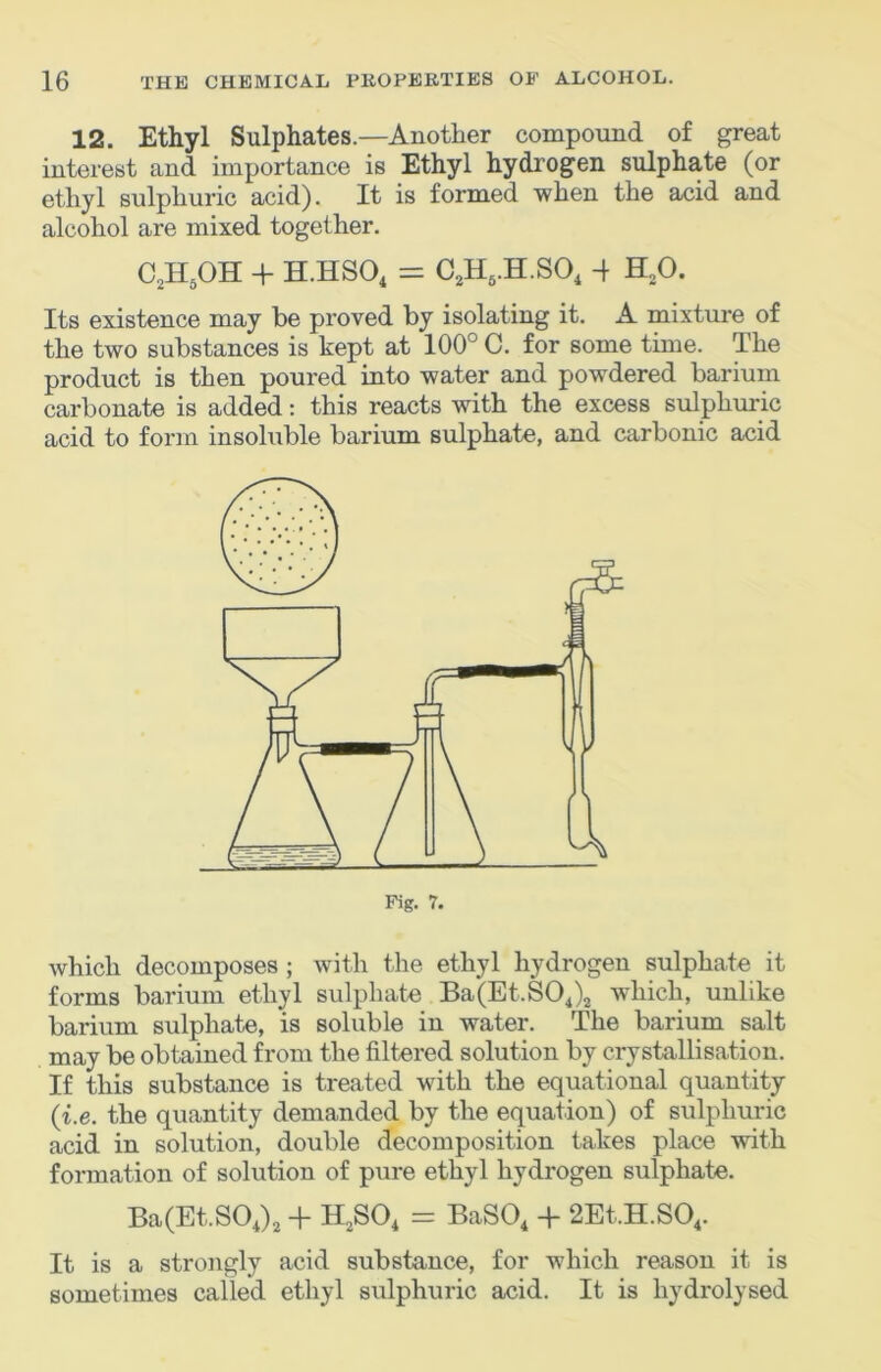 12. Ethyl Sulphates.—Another compound of great interest and importance is Ethyl hydrogen sulphate (or ethyl sulphuric acid). It is formed when the acid and alcohol are mixed together. C^H.OH + H.HSO, = C,H,.H.SO, 4 H,0. Its existence may be proved by isolating it. A mixture of the two substances is kept at 100° C. for some time. The product is then poured into water and powdered barium carbonate is added: this reacts with the excess sulphuric acid to form insoluble barium sulphate, and carbonic acid which decomposes; with the ethyl hydrogen sulphate it forms barium ethyl sulphate Ba(Et.SOj2 which, unlike barium sulphate, is soluble in water. The barium salt may be obtained from the filtered solution by crystallisation. If this substance is treated with the equational quantity {i.e. the quantity demanded by the equation) of sulphuric acid in solution, double decomposition takes place with formation of solution of pure ethyl hydrogen sulphate. Ba(Et.SO,)2 + H^SO, = BaSO, 4- 2Et.H.S04. It is a strongly acid substance, for which reason it is sometimes called ethyl sulphuric acid. It is hydrolysed