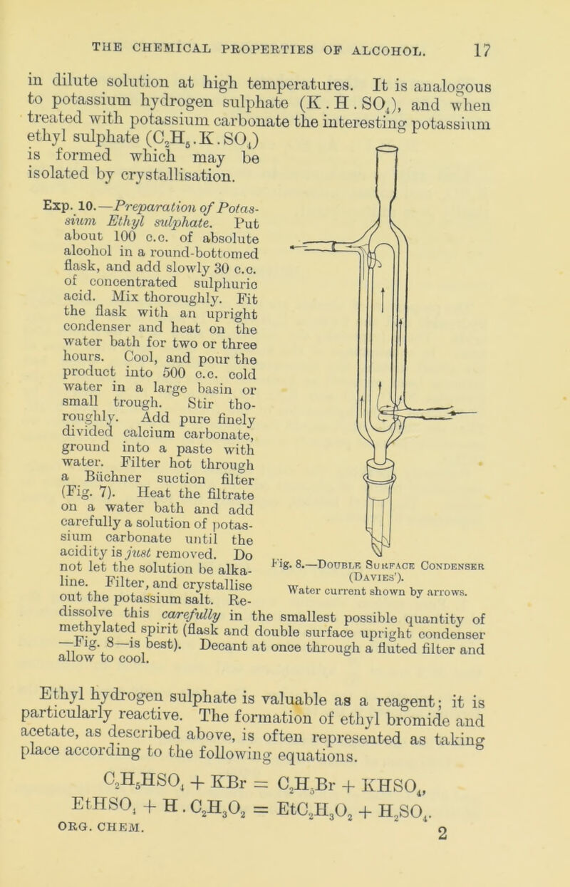 in dilute solution at high temperatures. It is analogous to potassium hydrogen sulphate (K. H . SOJ, and when tieated with potassium carbonate the interesting potassiiim ethyl sulphate (C,H,. K. SOJ is formed which may be isolated by crystallisation. Exp. 10.—Preparation of Potas- sium Ethyl sulphate. Put about 100 c.c. of absolute alcohol in a round-bottomed flask, and add slowly 30 c.o. of concentrated sulphuric acid. Mix thoroughly. Fit the flask with an upright condenser and heat on the water bath for two or three hours. Cool, and pour the product into 500 c.c. cold water in a large basin or small trough. Stir tho- roughly. Add pure finely divided calcium carbonate, ground into a paste with water. Filter hot through a Biichner suction filter (Fig. 7). Heat the filtrate on a water bath and add carefully a solution of potas- sium carbonate until the acidity is just removed. Do not let the solution be alka- line. Pilter, and crystallise wato out the potassium salt. Re dissolve this carefidly in the smallest possible quantity of m^hylated spirit (flask and double surface upright condenser Pig. S IS best). Decant at once through a fluted filter and allow to cool. Ethyl hydrogen sulphate is valuable as a reagent; it is particularly reactive. The formation of ethyl bromide and acetate, as described above, is often represented as taking place accordmg to the following equations. C^HjHSO, + KBr = aH,Br + KHSO„ EtHSO, + H. C,H30, = EtC.3H30, + H^SO,. ORG. CHEM. O