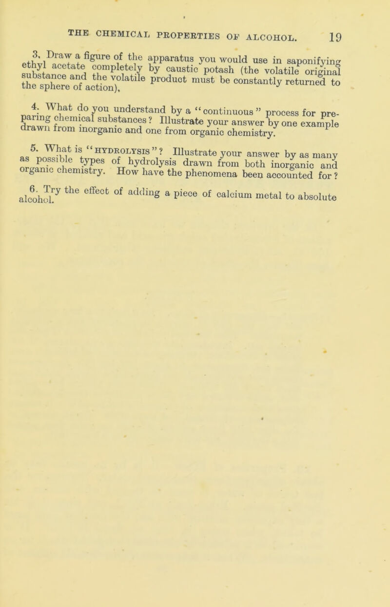 f you would use in saponifying sihS«n^! completely by caustic potash (the volatile original the sXre of ^ '* ““‘““J' ■''‘“tned to 4. What do you understand by a “continuous” process for pre- drlwf substances ? Illustrate your answer by one example drawn from inorganic and one from organic chemistry; ^ ^ LYSIS ? Illustrate your answer by as many as possible types of hydrolysis draivn from both inorganic and organic chemistry. How have the phenomena been accoimted for ? alcol ^ calcium metal to absolute