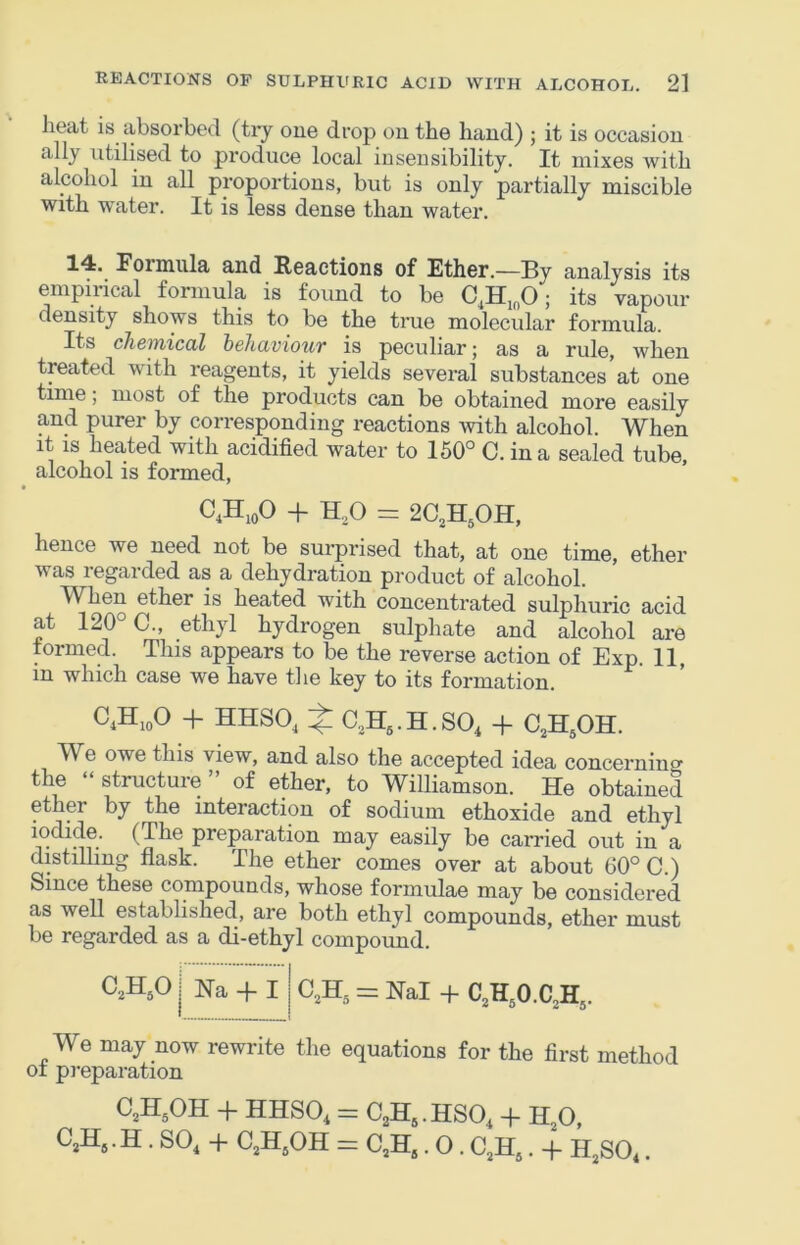 heat is absorbed (tiy one drop on the hand) ; it is occasion ally utilised to produce local insensibility. It mixes with alcohol in all proportions, but is only partially miscible with water. It is less dense than water. 14. Formula and Reactions of Ether.—By analysis its empiiical formula is found to be C^Hj^O; its vapour density shows this to be the true molecular formula. Its chemical behaviour is peculiar; as a rule, when treated with reagents, it yields sevei’al substances at one time; most of the products can be obtained more easily and purer by corresponding reactions with alcohol. When it IS heated with acidified water to 150° C. in a sealed tube, alcohol is formed, C,H,oO + H,0 = 2C,H50H, hence we need not be surprised that, at one time, ether was regarded as a dehydration product of alcohol. When ether is heated with concentrated sulphuric acid at 120° C., ethyl hydrogen sulphate and alcohol are formed. This appears to be the reverse action of Exp. 11, in which case we have the key to its formation. C4H10O + HHSO, ^ C.H^.H.SO^ + C^HjOH. W^e owe this view, and also the accepted idea concerning the “ structure ” of ether, to Williamson. He obtained ether by the interaction of sodium ethoxide and ethyl (The preparation may easily be carried out in a distilling flask. The ether comes over at about 60° C.) Since these compounds, whose formulae may be considered as well established, are both ethyl compounds, ether must be regarded as a di-ethyl compound. C,H,0 Ha -f I = Hal + C,H0.C,H, We may now rewrite the equations for the first method of preparation 0,H,OH + HHSO. = C,H..HSO. + H,0, C,H,. H . SO, + C,H,OH = 0,H,. O. C.H,. + H.SO,,