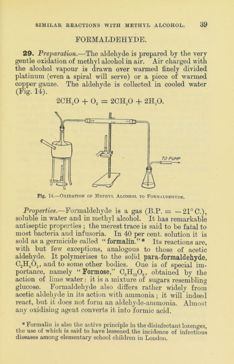 FOKMALDEHYDE. 29. Preparation.—The aldehyde is prepared by the very gentle oxidation of methyl alcohol in air. Air charged with the alcohol vapour is drawn over warmed finely divided platinum (even a spiral will serve) or a piece of warmed copper gauze. The aldehyde is collected in cooled water (Fig. 14). 2CH,0 + 0, = 2CH,p + 2Hp. Fig. 14.—Oxidation of JIetiiyl Alcohol to Formaldehyde. Properties.—Formaldehyde is a gas (B.P. = — 21°C.), soluble in water and in methyl alcohol. It has remarkable antiseptic properties ; the merest trace is said to be fatal to most bacteria and infusoria. In 40 per cent, solution it is sold as a germicide called “ formalin.”* Its reactions are, with but few exceptions, analogous to those of acetic aldehyde. It polymerises to the solid para-formaldehyde, Call^Oj, and to some other bodies. One is of special im- portance, namely “ Formose,” CfiHjjOg, obtained by the action of lime water: it is a mixture of sugars reseniblino glucose. Formaldehyde also differs rather widely from acetic aldehyde in its action with ammonia; it will indeed react, but it does not form an aldehyde-ammonia. Almost any oxidising agent converts it into formic acid. * Formalin is also the active principle in the disinfectant lozenges, the use of which is said to have lessened the incidence of infectious diseases among elementary school children in Loudon.