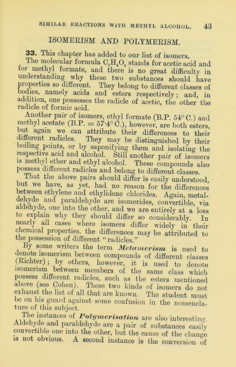 ISOMEEISM AND POLYMEKISM. 33. This chapter has added to our list of isomers. The in^olecular formula stands for acetic acid and tor methyl formate, and there is no great difficulty in understanding why these two substances should have properties so different. They belong to different classes of bodies, namely acids and esters respectively; and, in addition, one possesses the radicle of acetic, the other the radicle of formic acid. Another pair of isomers, ethyl formate (B.P. 54° C ) and methyl acetate (B.P. = 57-4° C.), however, are both esters, again we can attribute their differences to their mfferent radicles. They may be distinguished by their oiling points, or by saponifying them and isolating the respective acid and alcohol. Still another pair of isomers IS methyl ether and ethyl alcohol. These compounds also po^ess different radicles and belong to different classes. at the above pairs should differ is easily understood but we have, as yet, ha,d no reason for the differences tetween ethylene and ethylidene chlorides. Again, metal- dehyde and paraldehyde are isomerides, convertible, via aldehyde, one into the other, and we are entirely at a loss to explain why they should differ so considerably. In nearly all cases where isomers differ widely in their chemical properties, the differences may be attributed to the possession of different “ radicles.” By some writers the term Metamerism is used to denote isomerism between compounds of different classes (Kichter); by others, however, it is used to denote isomerism between members of the same class which possess different radicles, such as the esters mentioned above (see Cohen). These two kinds of isomers do not exhaust the list of all that are known. The student must be on his guard against some confusion in the nomencla- ture of this subject. A instances of Polymerisation are also interestiiuT. Aldehyde and pc^aldehyde are a pair of substances easify convei-tible one into the other, but the cause of the change IS not obvious. A second instance is the conversion of