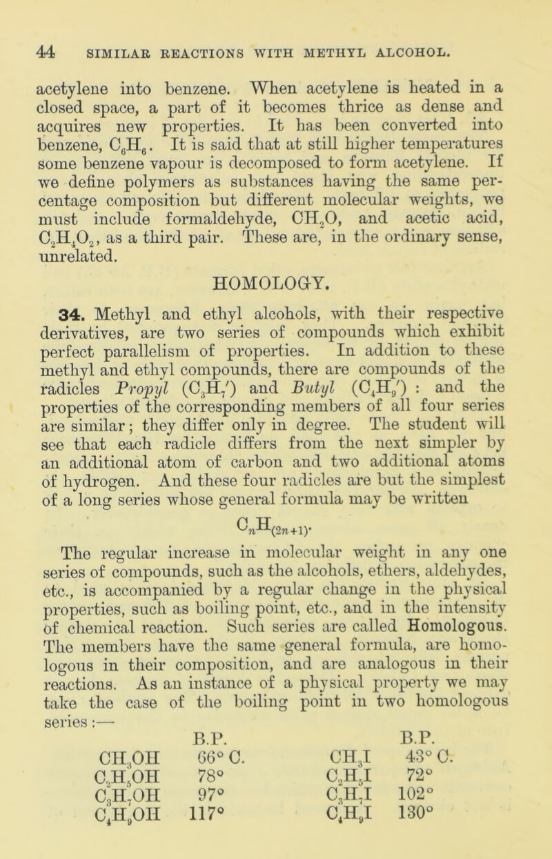acetylene into benzene. When acetylene is heated in a closed space, a part of it becomes thrice as dense and acquires new properties. It has been converted into benzene, CgHg, It is said that at still higher temperatures some benzene vapour is decomposed to form acetylene. If we define polymers as sul)stances having the same per- centage composition but different molecular weights, we must include formaldehyde, CHjO, and acetic acid, C,HA. as a third pair. These are, in the ordinary sense, unrelated. HOMOLOOT. 34. Methyl and ethyl alcohols, mth their respective derivatives, are two series of compounds which exhibit perfect parallelism of properties. In addition to these methyl and ethyl compounds, there are compounds of the radicles Propyl (CjH/) and Butyl (CA/) • properties of the corresponding members of all four series are similar; they differ only in degree. The student will see that each radicle differs from the next simpler by an additional atom of carbon and two additional atoms of hydrogen. And these four radicles are but the simplest of a long series whose general formula may be written ^nH(2n+i)' The regular increase in molecular weight in any one series of compounds, such as the alcohols, ethers, aldehydes, etc., is accompanied by a regular change in the physical properties, such as boiling point, etc., and in the intensity of chemical reaction. Such series are called Homologous. The members have the same general formula, are homo- logous in their composition, and are analogous in their reactions. As an instance of a physical property we may take the case of the boiling point in two homologous series:— B.P. B.P. CH.OII 66° C. CH3I 43° 0. C„HgOH 78° CA5I 72° C3H.OH 97° 0,11,1 102° CA^OII 117° c;h,i 130°