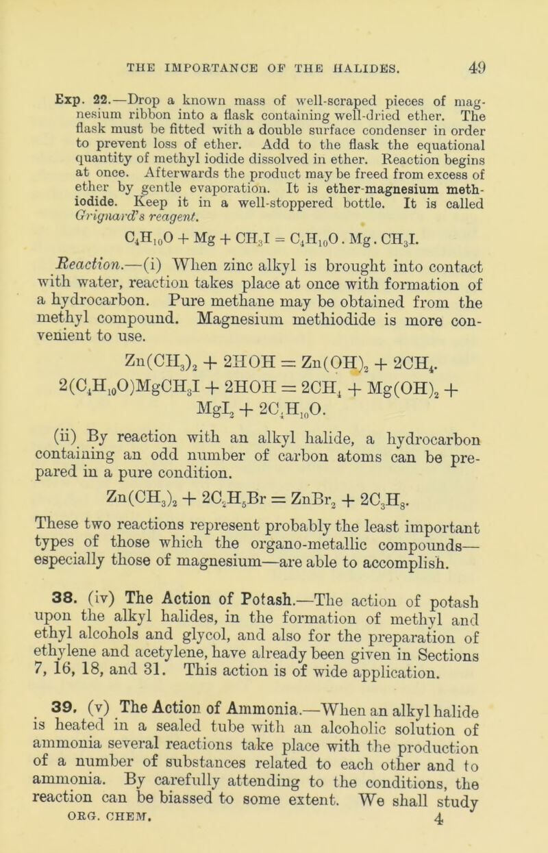 Exp. 22.—Drop a known mass of well-scraped pieces of niag- ne.sium ribbon into a flask containing well-dried ether. The flask must be fitted with a double surface condenser in order to prevent loss of ether. Add to the flask the equational quantity of methyl iodide dissolved in ether. Reaction begins at once. Afterwards the product may be freed from excess of ether by gentle evaporation. It is ether-magnesium meth- iodide. Keep it in a well-stoppered bottle. It is called GrignanVs reagent. C,H,oO + Mg -f CH;,I = C,H,oO. Mg. CH3I. Reaction.—(i) When zinc alkyl is brought into contact with water, reaction takes place at once with formation of a hydrocarbon. Pure methane may be obtained from the methyl compound. Magnesium methiodide is more con- venient to use. Zn(CIl3)3 + 2HOH = ZnCOH), + 2CH,. 2(C,H.oO)MgCH3l -f 2HOH = 2CH, -f Mg(OH), -f MgP -f 2C,H,„0. (ii) By reaction with an alkyl halide, a hydrocarbon containing an odd number of carbon atoms can be pre- pared in a pure condition. Zn(CH3)3 -f 2C.,H3Br = ZnBr^ + 2C3H8. These two reactions represent probably the least important types of those which the organo-metallic compounds— especially those of magnesium—are able to accomplish. 38. (iv) The Action of Potash.—The action of potash upon the alkyl halides, in the formation of methyl and ethyl alcohols and glycol, and also for the preparation of ethylene and acetylene, have already been given in Sections 7, 16, 18, and 31. This action is of wide application. 39. (v) The Action of Ammonia.—When an alkyl halide is heated in a sealed tube with an alcoholic solution of ammonia several reactions take place with the production of a number of substances related to each other and to ammonia. By carefully attending to the conditions, the reaction can be biassed to some extent. We shall study ORU. OHEM. 4