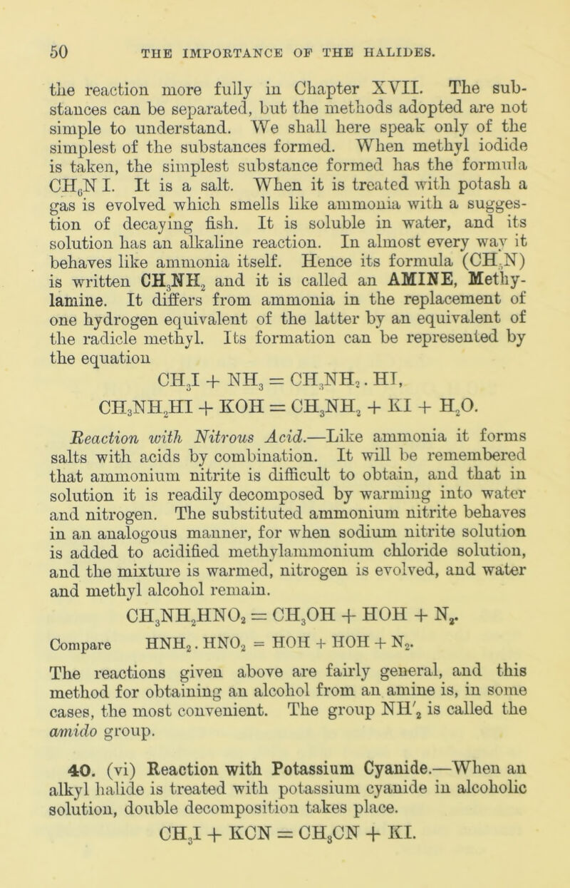 the reaction more fully in Chapter XVII. The sub- stances can be separated, but the methods adopted are not simple to understand. We shall here speak only of the simplest of the substances formed. When methyl iodide is taken, the simplest substance formed has the formula CH(jN I. It is a salt. When it is treated with potash a gas is evolved which smells like ammonia with a sugges- tion of decaying fish. It is soluble in water, and its solution has an alkaline reaction. In almost every way it behaves like ammonia itself. Hence its formula (CH-N) is written and it is called an AMINE, Metliy- lamine. It differs from ammonia in the replacement of one hydrogen equivalent of the latter by an equivalent of the radicle methyl. Its formation can be represented by the equation CH J + NH3 = CH^NHj. HI, CH3NHHI + KOH = CH3NH3 + K1+ H3O. Reaction with Nitrous Acid.—Like ammonia it forms salts with acids by combination. It will be remembered that ammonium nitrite is difficult to obtain, and that in solution it is readily decomposed by warming into water and nitrogen. The substituted ammonium nitrite behaves in an analogous manner, for when sodium nitrite solution is added to acidified methylammonium chloride solution, and the mixture is warmed, nitrogen is evolved, and water and methyl alcohol remain. CH3NH3HNO2 = CH3OH + HOH + N,. Compare HNHj. HNO2 = HOH + HOH + N2. The reactions given above are fairly general, and this method for obtaining an alcohol from an amine is, in some cases, the most convenient. The group NH'j is called the amido group. 40. (vi) Reaction with Potassium Cyanide.—When an alkyl halide is treated with potassium cyanide in alcoholic solution, double decomposition takes place. CH3I -h KCN = CH3CN + KI.