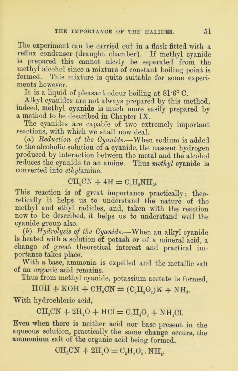 The experiment can be carried out in a flask fitted with a reflux condenser (draught chamber). If methyl cyanide is prepared this cannot nicely be separated from the methyl alcohol since a mixture of constant boiling point is formed. This mixture is quite suitable for some experb ments however. It is a liquid of pleasant odour boiling at 8T6° C. Alkyl cyanides are not always prepared by this method, indeed, methyl cyanide is much more easily prepared by a method to be described in Chapter IX. The cyanides are capable of two extremely important reactions, with which we shall now deal. (а) Reduction of the Cyanide.—When sodium is added to the alcoholic solution of a cyanide, the nascent hydrogen produced by interaction between the metal and the alcohol reduces the cyanide to an amine. Thus methyl cyanide is converted into ethyldimme. , CH3CN + 4H = C.H^NH^. This reaction is of great importance practically; theo- retically it helps us to understand the nature of the methyl and ethyl radicles, and, taken with the reaction now to be described, it helps us to understand well the cyanide group also. (б) Hydrolysis of the Cyanide.—When an alkyl cyanide is heated with a solution of potash or of a mineral acid, a change of great theoretical interest and practical im- portance takes place. With a base, ammonia is expelled and the metallic salt of an organic acid remains. Thus from methyl cyanide, potassium acetate is formed, HOH + KOII -f CH3CN = (C3H30,)K + NH3. With hydrochloric acid, CH3CN + 2H3O -f HCl = aH.O^ -j- NH^Cl. Even when there is neither acid nor base present in the aqueous solution, practically the same change occurs, the ammonium salt of the organic acid being formed. CH3CN -f 2H3O = C3H3O3. NH,.