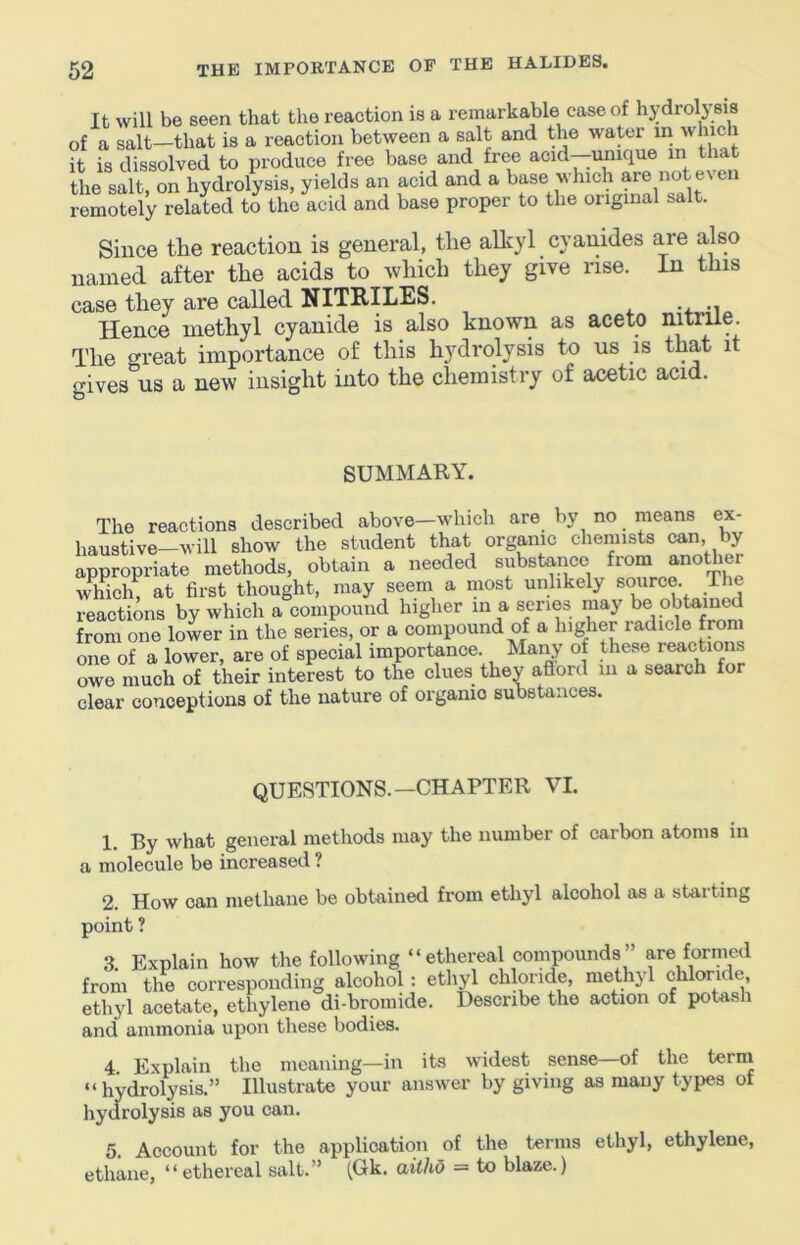 It will be seen that the reaction is a remarkable case of hydrolysis of a salt—that is a reaction between a salt and the water in which it is dissolved to produce free base and free acid—unique in that the salt, on hydrolysis, yields an acid and a base which are not even remotely related to the acid and base proper to the original salt. Since the reaction is general, the alliyl cyanides are also named after the acids to which they give rise. In this case they are called NITRILES. Hence methyl cyanide is also known as aceto nitrile. The great importance of this hydrolysis to us is that it gives us a new insight into the chemistry of acetic acid. SUMMARY. The reactions described above—which are by no means ex- haustive-will show the student that organic chemists can, by appropriate methods, obtain a needed substance fiom anothei which, at first thought, may seem a most unlikely source. The reactions by which a compound higher in a series may be obtained from one lower in the series, or a compound of a higher radicle from one of a lower, are of special importance. Many of these reactions owe much of their interest to the clues they aftord in a search for clear conceptions of the nature of organic substances. QUESTIONS.—CHAPTER VI. 1. By what general methods may the number of carbon atoms in a molecule be increased ? 2. How can methane be obtained from ethyl alcohol as a starting point ? 3, Explain how the following “ethereal compounds” are formed from the corresponding alcohol : ethyl chloride, methyl chloride, ethyl acetate, ethylene di-bromide. Describe the action of potash and ammonia upon these bodies. 4 Explain the meaning—in its widest sense—of the terin “hydrolysis.” Illustrate your answer by giving as many types of hydrolysis as you can. 5. Account for the application of the terms ethyl, ethylene, ethane, “ethereal salt.” (Gk. aitho = to blaze.)