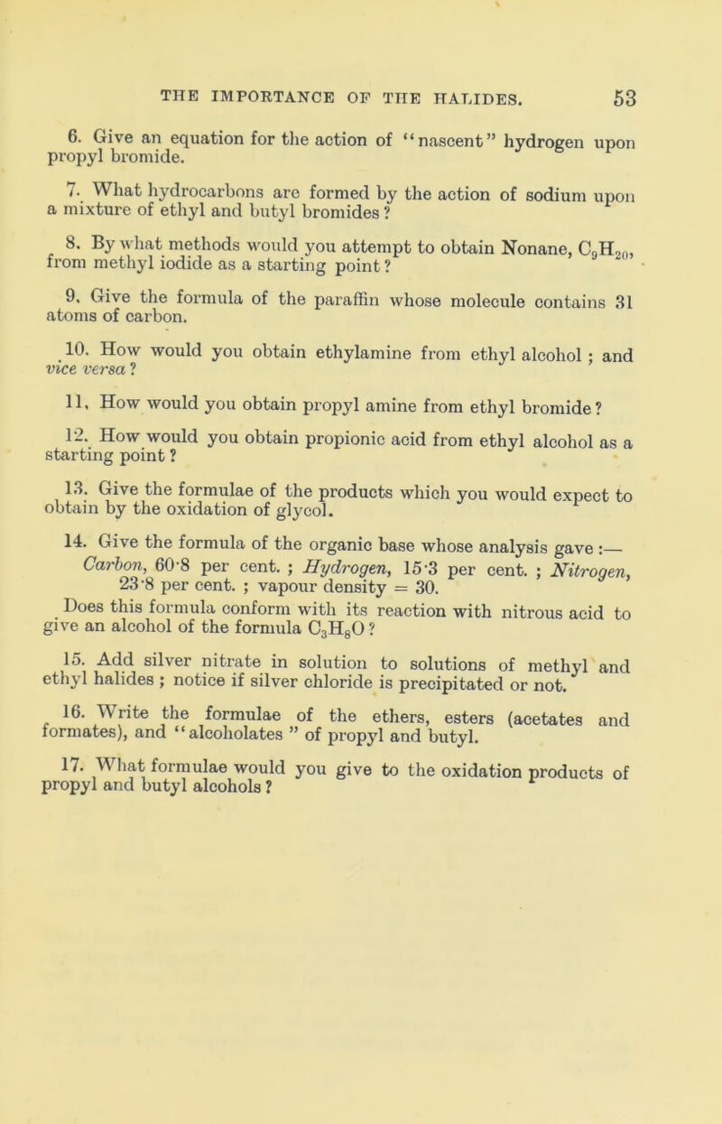 6. Give an equation for tlie action of “nascent” hydrogen upon propyl bromide. 7. What hydrocarbons are formed by the action of sodium upon a mixture of ethyl and butyl bromides ? 8. By what methods would you attempt to obtain Nonane, CgHj,,, from methyl iodide as a starting point ? 9. Give the formula of the paraffin whose molecule contains 31 atoms of carbon. 10. How would you obtain ethylamine from ethyl alcohol ; and vice versa ? 11. How would you obtain propyl amine from ethyl bromide? 12. How would you obtain propionic acid from ethyl alcohol as a starting point ? 13. Give the formulae of the products which you would expect to obtain by the oxidation of glycol. 14. Give the formula of the organic base whose analysis gave : Carbon, 60 8 per cent. ; Hydrogen, 15'3 per cent. ; Nitrogen, 23’8 per cent. ; vapour density = 30. Does this formula conform with its reaction with nitrous acid to give an alcohol of the formula CaHgO? 15. Add silver nitrate in solution to solutions of methyl and ethyl halides ; notice if silver chloride is precipitated or not. 16. Write the formulae of the ethers, esters (acetates and formates), and “alcoholates ” of propyl and butyl. 17. What formulae would you give to the oxidation products of propyl and butyl alcohols ?